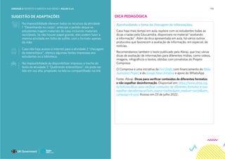 174
SUGESTÃO DE ADAPTAÇÕES
Na impossibilidade oferecer todos os recursos da atividade
1 “Desenhando no corpo”, antecipe o pedido deque os
estudantes tragam materiais de casa, incluindo materiais
recicláveis. Se não houver papel grande, eles podem fazer a
mesma atividade em folha de sulfite, com o formato apenas
da mão.
Caso não haja acesso à internet para a atividade 2 “checagem
de estereótipos”, ofereça algumas fontes impressas aos
estudantes ou a biblioteca.
Na impossibilidade de disponibilizar impresso o trecho do
texto da atividade 3 “Quebrando estereótipos”, ele pode ser
lido em voz alta, projetado na tela ou compartilhado via link
DICA PEDAGÓGICA
Aprofundando o tema da checagem de informações.
Caso haja mais tempo em aula, explore com os estudantes todas as
dicas criadas pelo Educamídia, disponíveis no material “avaliando
a informação”. Além da dica apresentada em aula, há vários outros
protocolos que favorecem a avaliação de informação, em especial, de
notícias.
Recomendamos também o texto publicado pela Abraji, que traz várias
dicas de avaliação de informações para diferentes mídias, como vídeos,
imagens, infográficos e textos, obtidas com jornalistas do Projeto
Comprova.
O Comprova é uma iniciativa da First Draft, com financiamento do Meta
Journalism Project e do Google News Initiative e apoio do WhatsApp.
Fonte: Abraji. Dicas para verificar conteúdos de diferentes formatos
e não espalhar desinformação. Disponível em: https://www.abraji.org.
br/noticias/dicas-para-verificar-conteudos-de-diferentes-formatos-e-nao-
espalhar-desinformacao?utm_source=twitter&utm_medium=social&utm_
campaign=tt-post Acesso em 23 de julho 2022.
UNIDADE 3: RESPEITO E EMPATIA NAS REDES • AULAS 5 e 6
 