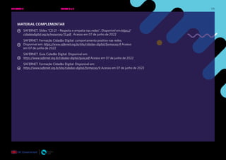 175
MATERIAL COMPLEMENTAR
SAFERNET. Slides “CD 21 – Respeito e empatia nas redes”. Disponível em:https://
cidadaodigital.org.br/resources/15.pdf . Acesso em 07 de junho de 2022
SAFERNET. Formação Cidadão Digital: comportamento positivo nas redes.
Disponível em: https://www.safernet.org.br/site/cidadao-digital/formacao/4 Acesso
em 07 de junho de 2022
SAFERNET. Guia Cidadão Digital. Disponível em:
https://www.safernet.org.br/cidadao-digital/guia.pdf Acesso em 07 de junho de 2022
SAFERNET. Formação Cidadão Digital. Disponível em:
https://www.safernet.org.br/site/cidadao-digital/formacao/4 Acesso em 07 de junho de 2022
UNIDADE 3: RESPEITO E EMPATIA NAS REDES • AULAS 5 e 6
 