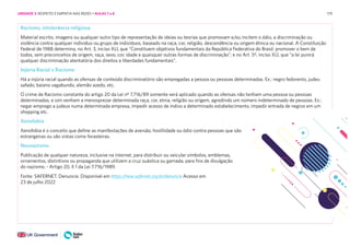 179
Racismo, intolerância religiosa
Material escrito, imagens ou qualquer outro tipo de representação de ideias ou teorias que promovam e/ou incitem o ódio, a discriminação ou
violência contra qualquer indivíduo ou grupo de indivíduos, baseado na raça, cor, religião, descendência ou origem étnica ou nacional. A Constituição
Federal de 1988 determina, no Art. 3, inciso XLI, que “Constituem objetivos fundamentais da República Federativa do Brasil: promover o bem de
todos, sem preconceitos de origem, raça, sexo, cor, idade e quaisquer outras formas de discriminação”; e no Art. 5º, inciso XLI, que “a lei punirá
qualquer discriminação atentatória dos direitos e liberdades fundamentais”.
Injúria Racial x Racismo
Há a injúria racial quando as ofensas de conteúdo discriminatório são empregadas a pessoa ou pessoas determinadas. Ex.: negro fedorento, judeu
safado, baiano vagabundo, alemão azedo, etc.
O crime de Racismo constante do artigo 20 da Lei nº 7.716/89 somente será aplicado quando as ofensas não tenham uma pessoa ou pessoas
determinadas, e sim venham a menosprezar determinada raça, cor, etnia, religião ou origem, agredindo um número indeterminado de pessoas. Ex.:
negar emprego a judeus numa determinada empresa, impedir acesso de índios a determinado estabelecimento, impedir entrada de negros em um
shopping etc.
Xenofobia
Xenofobia é o conceito que define as manifestações de aversão, hostilidade ou ódio contra pessoas que são
estrangeiras ou são vistas como forasteiras.
Neonazismo
Publicação de qualquer natureza, inclusive na internet, para distribuir ou veicular símbolos, emblemas,
ornamentos, distintivos ou propaganda que utilizem a cruz suástica ou gamada, para fins de divulgação
do nazismo. - Artigo 20, § 1 da Lei 7.716/1989.
Fonte: SAFERNET. Denuncie. Disponível em https://new.safernet.org.br/denuncie Acesso em
23 de julho 2022
UNIDADE 3: RESPEITO E EMPATIA NAS REDES • AULAS 7 e 8
 
