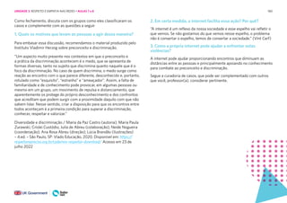 180
Como fechamento, discuta com os grupos como eles classificaram os
casos e complemente com as questões a seguir
1. Quais os motivos que levam as pessoas a agir dessa maneira?
Para embasar essa discussão, recomendamos o material produzido pelo
Instituto Vladimir Herzog sobre preconceito e discriminação.
“Um aspecto muito presente nos contextos em que o preconceito e
a prática da discriminação acontecem é o medo, que se apresenta de
formas diversas, tanto no sujeito que discrimina quanto naquele que é o
foco da discriminação. No caso de quem discrimina, o medo surge como
reação ao encontro com o que parece diferente, desconhecido e, portanto,
rotulado como “esquisito”, “estranho” e “ameaçador”. Assim, a falta de
familiaridade e de conhecimento pode provocar, em algumas pessoas ou
mesmo em um grupo, um movimento de repulsa e distanciamento, que
aparentemente os protege do próprio desconhecimento e dos confrontos
que acreditam que podem surgir com a proximidade daquilo com que não
sabem lidar. Nesse sentido, criar a disposição para que os encontros entre
todos aconteçam é a primeira condição para superar a discriminação,
conhecer, respeitar e valorizar.”
Diversidade e discriminação / Maria da Paz Castro (autoria); Maria Paula
Zurawski, Crislei Custódio, Julia de Abreu (colaboração); Neide Nogueira
(coordenação); Ana Rosa Abreu (direção); Lúcia Brandão (ilustrações)
– 4.ed. – São Paulo, SP: Vlado Educação, 2020. Disponível em: https://
respeitarepreciso.org.br/cadernos-respeitar-download/ Acesso em 23 de
julho 2022
2. Em certa medida, a internet facilita essa ação? Por quê?
“A internet é um reflexo da nossa sociedade e esse espelho vai refletir o
que vemos. Se não gostamos do que vemos nesse espelho, o problema
não é consertar o espelho, temos de consertar a sociedade.” (Vint Cerf)
3. Como a própria internet pode ajudar a enfrentar estas
violências?
A internet pode ajudar proporcionando encontros que diminuam as
distâncias entre as pessoas e principalmente apoiando no conhecimento
para combate ao preconceito e discriminação.
Segue a curadoria de casos, que pode ser complementado com outros
que você, professor(a), considerar pertinente.
UNIDADE 3: RESPEITO E EMPATIA NAS REDES • AULAS 7 e 8
 