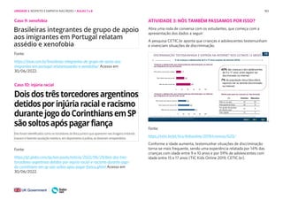183
Caso 9: xenofobia
Caso 10: injúria racial
Fonte:
https://istoe.com.br/brasileiras-integrantes-de-grupo-de-apoio-aos-
imigrantes-em-portugal-relatamassedio-e-xenofobia/ Acesso em
30/06/2022.
Fonte:
https://cetic.br/pt/tics/kidsonline/2019/criancas/G20/
Conforme a idade aumenta, testemunhar situações de discriminação
torna-se mais frequente, sendo uma experiência relatada por 14% das
crianças com idade entre 9 e 10 anos e por 59% de adolescentes com
idade entre 15 e 17 anos (TIC Kids Online 2019, CETIC.br).
Fonte:
https://g1.globo.com/sp/sao-paulo/noticia/2022/06/29/dois-dos-tres-
torcedores-argentinos-detidos-por-injuria-racial-e-racismo-durante-jogo-
do-corinthians-em-sp-sao-soltos-apos-pagar-fianca.ghtml Acesso em
30/06/2022.
ATIVIDADE 3: NÓS TAMBÉM PASSAMOS POR ISSO?
Abra uma roda de conversa com os estudantes, que começa com a
apresentação dos dados a seguir:
A pesquisa CETIC.br aponta que crianças e adolescentes testemunham
e vivenciam situações de discriminação.
UNIDADE 3: RESPEITO E EMPATIA NAS REDES • AULAS 7 e 8
 