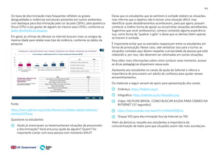 184
Os tipos de discriminação mais frequentes refletem as graves
desigualdades e violências estruturais presentes em outros ambientes,
com destaque para discriminação pela cor da pele (26%), pela aparência
física (21%) e por gostar de alguém do mesmo sexo (15%), conforme os
dados detalhados da pesquisa.
Em geral, as vítimas de ofensas na internet buscam mais os amigos da
mesma idade para relatar esse tipo de violência, conforme os dados da
pesquisa
Fonte:
https://www.safernet.org.br/site/themes/sn/cidadao-digital/webinars/
totickids2019.png
Questione os estudantes:
Vocês já vivenciaram ou testemunharam situações de preconceito
e discriminação? Você procurou ajuda de alguém? Quem? Foi
importante contar com essa pessoa num momento difícil?
Deixe que os estudantes que se sentirem à vontade relatem as situações,
mas informe que o objetivo não é reviver uma situação difícil, mas
identificar quais desdobramentos aconteceram, para que agora, possam
conhecer a melhor forma de apoiar ou encaminhar situações semelhantes.
Sugerimos que você, professor(a), comece contando alguma experiência
sua, como forma de “quebrar o gelo” e deixe que os demais falem apenas
se tiverem à vontade.
É importante evitar que os exemplos reapareçam entre os estudantes em
forma de provocação. Nesse caso, vale verbalizar isso para a turma: as
situações contadas aqui devem respeitar a privacidade da pessoa que está
relatando e, por isso, não deveriam ser retomadas em outras situações.
Para obter mais informações sobre como conduzir esse momento, acesse
as dicas pedagógicas disponíveis nessa aula.
Apresente aos estudantes os canais de ajuda da Safernet e reforce a
importância de procurarem um adulto de confiança para ajudar nesses
encaminhamentos.
Os materiais a seguir servem de apoio para apresentação dos canais:
Endereço: https://helpline.org.br
Infográfico: https://saferlab.org.br/infografico.png
Vídeo: HELPLINE BRASIL: COMO BUSCAR AJUDA PARA CRIMES NA
INTERNET (57 segundos)
https://www.youtube.com/watch?v=mXhahWQQCac
Disque 100 para discriminação fora da Internet ou 190
Além da denúncia, ressalte aos estudantes a importância da
conscientização de todos para que situações assim não mais aconteçam.
 