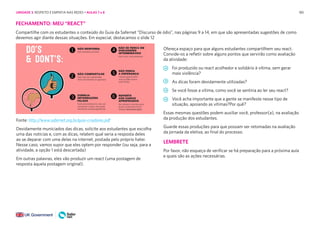 185
FECHAMENTO: MEU “REACT”
Compartilhe com os estudantes o conteúdo do Guia da Safernet “Discurso de ódio”, nas páginas 9 a 14, em que são apresentadas sugestões de como
devemos agir diante dessas situações. Em especial, destacamos o slide 12
Ofereça espaço para que alguns estudantes compartilhem seu react.
Convide-os a refletir sobre alguns pontos que servirão como avaliação
da atividade:
Foi produzido ou react acolhedor e solidário à vítima, sem gerar
mais violência?
As dicas foram devidamente utilizadas?
Se você fosse a vítima, como você se sentiria ao ler seu react?
Você acha importante que a gente se manifeste nesse tipo de
situação, apoiando as vítimas?Por quê?
Essas mesmas questões podem auxiliar você, professor(a), na avaliação
da produção dos estudantes.
Guarde essas produções para que possam ser retomadas na avaliação
da jornada da eletiva, ao final do processo.
LEMBRETE
Por favor, não esqueça de verificar se há preparação para a próxima aula
e quais são as ações necessárias.
Fonte: http://www.safernet.org.br/guia-criadores.pdf
Devidamente municiados das dicas, solicite aos estudantes que escolha
uma das notícias e, com as dicas, relatem qual seria a resposta deles
ao se deparar com uma delas na internet, postada pelo próprio hater.
Nesse caso, vamos supor que eles optem por responder (ou seja, para a
atividade, a opção 1 está descartada)
Em outras palavras, eles vão produzir um react (uma postagem de
resposta àquela postagem original).
UNIDADE 3: RESPEITO E EMPATIA NAS REDES • AULAS 7 e 8
 