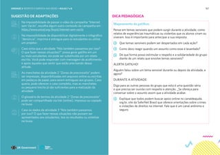 187
SUGESTÃO DE ADAPTAÇÕES
Na impossibilidade de passar o vídeo da campanha “Internet
sem Vacilo”, escolha algum outro conteúdo da campanha em :
https://www.unicef.org/brazil/internet-sem-vacilo
Na impossibilidade de disponibilizar digitalmente o infográfico
“denúncia”, imprima e entregue para os estudantes ou utilize
um projetor;
Caso sinta que a atividade “Nós também passamos por isso?
O que fazer nessas situações?” possa gerar gatilho em um
ou mais estudantes, ela pode ser substituída por um relato
escrito. Você pode responder com mensagem de acolhimento
e apoio àqueles que sentir que estão precisando dessa
atitude.
As manchetes da atividade 2 “Zonas de preconceito” podem
ser impressas, disponibilizadas em arquivos online ou escritas
em pedaços de papel, para serem entregues aos grupos. Caso
queira, pode oferecer o caso completo, mas as manchetes
ou pequeno trecho já são suficientes para a realização da
atividade
O glossário de termos da atividade 2 “Zonas de preconceito”
pode ser compartilhado via link (online), impresso ou copiado
na lousa
Caso os dados da atividade 3 “Nós também passamos
por isso? O que fazer nessas situações não possam ser
apresentados aos estudantes, leia os resultados ou sintetize
na lousa.
Mapeamento de gatilhos
Pense em temas sensíveis que podem surgir durante a atividade, como
relatos de experiências traumáticas ou violentas que os alunos viram ou
viveram. Isso é importante para antecipar a sua resposta.
Que temas sensíveis podem ser despertados em cada ação?
Como devo reagir quando um assunto como esse é levantado?
De que forma posso estimular o respeito e a solidariedade do grupo
diante de um relato que envolve temas sensíveis?
ALERTA GATILHO!
Alguém falou sobre um tema sensível durante ou depois da atividade, e
agora?
DURANTE A ATIVIDADE:
Diga para as outras pessoas do grupo que esta é uma questão séria
e que precisa ser ouvida com respeito e atenção. _Se ofereça para
conversar sobre o assunto assim que a atividade acabar.
Explique que todos podem buscar apoio online no canaldeajuda.
org.br, site da SaferNet Brasil que oferece orientações sobre crimes
e violações de direitos na internet. Fale que é um canal anônimo e
seguro.
DICA PEDAGÓGICA
UNIDADE 3: RESPEITO E EMPATIA NAS REDES • AULAS 7 e 8
 
