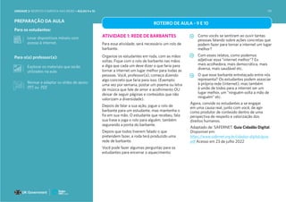 Para os estudantes:
Para o(a) professor(a):
PREPARAÇÃO DA AULA
ATIVIDADE 1: REDE DE BARBANTES
Para essa atividade, será necessário um rolo de
barbante.
Organize os estudantes em roda, com as mãos
soltas. Fique com o rolo de barbante nas mãos
e diga que cada um deve dizer o que faria para
tornar a internet um lugar melhor para todas as
pessoas. Você, professor(a), começa dizendo
algo concreto que faria para isso. (Exemplo:
uma vez por semana, postar um poema ou letra
de música que fale de amor e acolhimento OU
deixar de seguir páginas e conteúdos que não
valorizam a diversidade).
Depois de falar a sua ação, jogue o rolo de
barbante para um estudante, mas mantenha o
fio em sua mão. O estudante que recebeu, fala
sua frase e joga o rolo para alguém, também
segurando a ponta do barbante.
Depois que todos tiverem falado o que
pretendem fazer, a roda terá produzido uma
rede de barbante.
Você pode fazer algumas perguntas para os
estudantes para encerrar o aquecimento:
Como vocês se sentiram ao ouvir tantas
pessoas falando sobre ações concretas que
podem fazer para tornar a internet um lugar
melhor?
Com esses relatos, como podemos
adjetivar essa “internet melhor”? Ex:
mais acolhedora, mais democrática, mais
diversa, mais saudável etc.
O que esse barbante entrelaçado entre nós
representa? Os estudantes podem associar
à própria rede (internet), mas também
à união de todos para a internet ser um
lugar melhor, um “ninguém solta a mão de
ninguém” etc.
Agora, convide os estudantes a se engajar
em uma causa real, junto com você, de agir
como produtor de conteúdo dentro de uma
perspectiva de respeito e valorização dos
direitos humanos.
Adaptado de: SAFERNET. Guia Cidadão Digital.
Disponível em:
https://www.safernet.org.br/cidadao-digital/guia.
pdf Acesso em 23 de julho 2022
Explorar os materiais que serão
utilizados na aula.
Levar dispositivos móveis com
acesso à internet.
ROTEIRO DE AULA - 9 E 10
Revisar e adaptar os slides de apoio:
PPT ou PDF
UNIDADE 3: RESPEITO E EMPATIA NAS REDES • AULAS 9 e 10 191
 