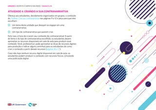 195
ATIVIDADE 4: CRIANDO A SUA CONTRANARRATIVA
Ofereça aos estudantes, devidamente organizados em grupos, o conteúdo
do Toolbox- Crie sua contranarrativa nas páginas 9 a 12 e peça para que eles
escolham:
Um tema desta unidade que desejam se engajar em uma
contranarrativa;
Um tipo de contranarrativa que querem criar.
Feito isso, é hora de criarem seu conteúdo de contranarrativa! A partir
do tema e do tipo de contranarrativa escolhida, os estudantes devem
aproveitar os recursos disponíveis em sala de aula para produzir esse
conteúdo. Você, professor(a), pode aproveitar as dicas de recursos digitais
para produção e indicar alguns caminhos para os estudantes de como
criar o conteúdo a partir desses recursos (páginas 16 a 17).
Caso não haja nenhum recurso digital disponível em sala de aula, os
estudantes podem produzir o conteúdo com recursos físicos, simulando
uma publicação digital.
UNIDADE 3: RESPEITO E EMPATIA NAS REDES • AULAS 9 e 10
 