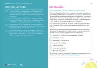 197
SUGESTÃO DE ADAPTAÇÕES
Na impossibilidade de ter rolo de barbante para a atividade
“rede de barbantes” você pode pedir que o estudante faça
uma linha no chão (com giz) até o outro estudante que
escolheu. Ao final, as linhas do chão simulam o emaranhado
de barbante.
Caso não haja acesso à internet para o vídeo da atividade 2
“direitos humanos tem a ver com isso”, você pode ler o texto
da UNICEF, que está disponibilizado na mesma atividade.
Na impossibilidade de disponibilizar as cartas impressas na
atividade 3 “compreendendo a contranarrativa”, o grupo pode
copiar as questões e criar as cartas na hora
Na impossibilidade de recursos digitais para a criação da
contranarrativa na atividade 4 “criando a sua contranarrativa”,
os estudantes podem simular a criação utilizando materiais
físicos, como papel, caneta, canetinha etc.
Coleção Respeitar é preciso – Instituto Vladimir Herzog
O material Respeitar é Preciso! foi produzido pela equipe de educação
do Instituto Vladimir Herzog com base em uma pesquisa realizada com
professoras e professores, estudantes, gestoras e gestores, profissionais
de apoio, familiares e outros atores das comunidades escolares. É um
material que acompanha as formações oferecidas e que também serve
como referência de consulta para gestores e educadores.
Nos cadernos há sugestões de atividades e reflexões para serem feitas
com o propósito de aprimorar as relações existentes na escola e seu
entorno.
A coleção é composta por sete volumes e aborda temas relacionados
aos valores da educação em direitos humanos no contexto do convívio
escolar e que se mostram urgentes de serem trabalhados:
Educação em Direitos Humanos para todas as idades;
Respeito na Escola;
Diversidade e Discriminação;
Respeito e Humilhação;
Sujeitos de Direito;
Democracia na Escola e
Mediação de Conflitos.
A coleção de Cadernos do Respeitar! está disponível para leitura online
ou para download no site doPortal Respeitar é Preciso!.
DICA PEDAGÓGICA
UNIDADE 3: RESPEITO E EMPATIA NAS REDES • AULAS 9 e 10
 