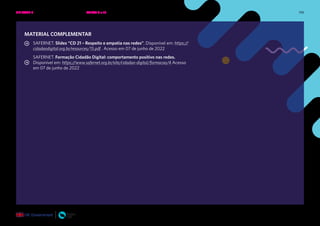 198
MATERIAL COMPLEMENTAR
SAFERNET. Slides “CD 21 – Respeito e empatia nas redes”. Disponível em: https://
cidadaodigital.org.br/resources/15.pdf . Acesso em 07 de junho de 2022
SAFERNET. Formação Cidadão Digital: comportamento positivo nas redes.
Disponível em: https://www.safernet.org.br/site/cidadao-digital/formacao/4 Acesso
em 07 de junho de 2022
UNIDADE 3: RESPEITO E EMPATIA NAS REDES • AULAS 9 e 10
 