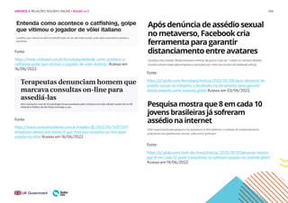 206
Fonte:
https://www.cnnbrasil.com.br/tecnologia/entenda-como-acontece-o-
catfishing-golpe-que-vitimou-o-jogador-de-volei-italiano/ Acesso em
16/06/2022.
Fonte:
https://g1.globo.com/tecnologia/noticia/2022/02/08/apos-denuncia-de-
assedio-sexual-no-metavers o-facebook-cria-ferramenta-para-garantir-
distanciamento-entre-avatares.ghtml Acesso em 03/06/2022.
Fonte:
https://www.correiobraziliense.com.br/cidades-df/2022/05/5007207-
terapeutas-denunciam-home m-que-marcava-consultas-on-line-para-
assedia-las.html Acesso em 16/06/2022.
Fonte:
https://g1.globo.com/bom-dia-brasil/noticia/2020/10/07/pesquisa-mostra-
que-8-em-cada-10-joven s-brasileiras-ja-sofreram-assedio-na-internet.ghtml
Acesso em 19/06/2022.
UNIDADE 4: RELAÇÕES SEGURAS ONLINE • AULAS 1 e 2
 