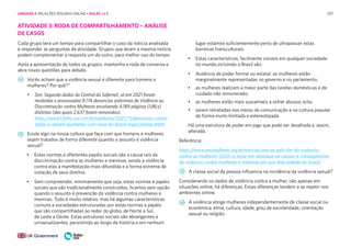 207
ATIVIDADE 3: RODA DE COMPARTILHAMENTO – ANÁLISE
DE CASOS
Cada grupo terá um tempo para compartilhar o caso da notícia analisada
e responder as perguntas da atividade. Grupos que leram a mesma notícia
podem complementar a resposta um do outro, para melhor uso do tempo.
Após a apresentação de todos os grupos, mantenha a roda de conversa e
abra novas questões para debate.
Vocês acham que a violência sexual é diferente para homens e
mulheres? Por quê?”
• Sim. Segundo dados da Central da Safernet, só em 2021 foram
recebidas e processadas 8.174 denúncias anônimas de Violência ou
Discriminação contra Mulheres envolvendo 4.189 páginas (URLs)
distintas (das quais 2.637 foram removidas).
https://www1.folha.uol.com.br/cotidiano/2021/11/denuncias-contra-
stalke rs-devem-aumentar-com-nova-lei-dizem-especialistas.shtml
Existe algo na nossa cultura que faça com que homens e mulheres
sejam tratados de forma diferente quando o assunto é violência
sexual?
• Estas normas e diferentes papéis sociais são a causa raiz da
discriminação contra as mulheres e meninas, sendo a violência
contra elas a manifestação mais difundida e a forma extrema de
violação de seus direitos.
• Sem compreender, minimamente que seja, estas normas e papéis
sociais que são tradicionalmente construídos, ficamos sem opção
quando o assunto é prevenção da violência contra mulheres e
meninas. Tudo é muito relativo, mas há algumas características
comuns a sociedades estruturadas por estas normas e papéis
que são compartilhadas ao redor do globo, de Norte a Sul,
de Leste a Oeste. Estas estruturas sociais são abrangentes e
universalizantes, persistindo ao longo da história e em nenhum
lugar estamos suficientemente perto de ultrapassar estas
barreiras transculturais.
• Estas características, facilmente visíveis em qualquer sociedade
no mundo,incluindo o Brasil são:
• Ausência de poder formal ou estatal: as mulheres estão
marginalmente representadas no governo e no parlamento;
• as mulheres realizam a maior parte das tarefas domésticas e de
cuidado não remunerado;
• as mulheres estão mais suscetíveis a sofrer abusos; e/ou
• serem retratadas nos meios de comunicação e na cultura popular
de forma muito limitada e estereotipada.
Há uma estrutura de poder em jogo que pode ser desafiada e, assim,
alterada.
Referência:
https://www.onumulheres.org.br/noticias/una-se-pelo-fim-da-violencia-
contra-as-mulheres-2020-co locar-em-destaque-as-causas-e-consequencias-
da-violencia-contra-mulheres-e-meninas-em-sua-dive rsidade-no-brasil/
A classe social da pessoa influencia na incidência da violência sexual?
Considerando os dados de violência contra a mulher, não apenas em
situações online, há diferenças. Essas diferenças tendem a se repetir nos
ambientes online.
A violência atinge mulheres independentemente de classe social ou
econômica, etnia, cultura, idade, grau de escolaridade, orientação
sexual ou religião.
UNIDADE 4: RELAÇÕES SEGURAS ONLINE • AULAS 1 e 2
 