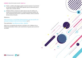 208
Porém, a violência não atinge a todas da mesma maneira. O crescimento
da taxa de homicídio (2008-2018) segundo raça/cor demonstra que as
negras são as maiores vítimas.
Mulheres lésbicas e bissexuais sofrem diversos tipos de violência em
função de sua orientação sexual. As mulheres transexuais também são
alvo constante de preconceitos e agressões múltiplas, devido às diversas
formas de discriminação.
Referência:
https://www.sesc-sc.com.br/blog/institucional/voce-nao-esta-sozinha-um-
guia-para-combate-a-viole ncia-contra-mulheres (p. 9)
Para aprofundar: Guia Meninas em Rede - SaferNet
Após ouvir as respostas dos alunos e contribuir com o debate com as
fontes apresentadas, divida a sala novamente em grupos para a próxima
atividade.
UNIDADE 4: RELAÇÕES SEGURAS ONLINE • AULAS 1 e 2
 