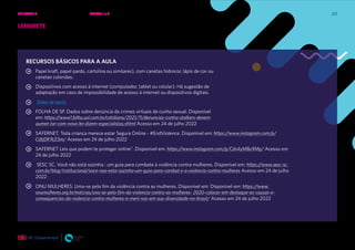 212
RECURSOS BÁSICOS PARA A AULA
Papel kraft, papel pardo, cartolina ou similares), com canetas hidrocor, lápis de cor ou
canetas coloridas.
Dispositivos com acesso à internet (computador, tablet ou celular). Há sugestão de
adaptação em caso de impossibilidade de acesso à internet ou dispositivos digitais.
Slides de apoio.
FOLHA DE SP. Dados sobre denúncia de crimes virtuais de cunho sexual. Disponível
em: https://www1.folha.uol.com.br/cotidiano/2021/11/denuncias-contra-stalkers-devem-
aumen tar-com-nova-lei-dizem-especialistas.shtml Acesso em 24 de julho 2022
SAFERNET. Toda criança merece estar Segura Online - #EndViolence. Disponível em: https://www.instagram.com/p/
CdtjDK9LE3m/ Acesso em 24 de julho 2022
SAFERNET Leis que podem te proteger online”. Disponível em: https://www.instagram.com/p/Cdv4yMBu9Mp/ Acesso em
24 de julho 2022
SESC SC. Você não está sozinha : um guia para combate à violência contra mulheres. Disponível em: https://www.sesc-sc.
com.br/blog/institucional/voce-nao-esta-sozinha-um-guia-para-combat e-a-violencia-contra-mulheres Acesso em 24 de julho
2022
ONU MULHERES. Uma-se pelo fim da violência contra as mulheres. Disponível em: Disponível em: https://www.
onumulheres.org.br/noticias/una-se-pelo-fim-da-violencia-contra-as-mulheres- 2020-colocar-em-destaque-as-causas-e-
consequencias-da-violencia-contra-mulheres-e-meni nas-em-sua-diversidade-no-brasil/ Acesso em 24 de julho 2022
LEMBRETE
Por favor, não esqueça de verificar se há preparação para a próxima aula e
quais são as ações necessárias.
UNIDADE 4: RELAÇÕES SEGURAS ONLINE • AULAS 1 e 2
 