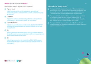 213
Notícias sobre violência de cunho sexual da internet:
Agência Brasil:
https://agenciabrasil.ebc.com.br/radioagencia-nacional/geral/
audio/2021-10/policia-civil-desmantela-quadrilha-que-praticava-crime-
de-sextorsao
CNN Brasil:
https://www.cnnbrasil.com.br/tecnologia/entenda-como-acontece-o-
catfishing-golp e-que-vitimou-o-jogador-de-volei-italiano/
Correio Braziliense:
https://www.correiobraziliense.com.br/cidades df/2022/05/5007207-
terapeutas-de nunciam-homem-que-marcava-consultas-on-line-para-
assedia-las.html
G1:
https://g1.globo.com/tecnologia/noticia/2022/02/08/apos-denuncia-
de-assedio-sexual-no-metaverso-facebook-cria-ferramenta-para-garantir-
distanciamento-entre-avatares.ghtml
G1:
https://g1.globo.com/bom-dia-brasil/noticia/2020/10/07/pesquisa-
mostra-que-8-em-cada-10-jovens-brasileiras-ja-sofreram-assedio-na-
internet.ghtml
SUGESTÃO DE ADAPTAÇÕES
Na impossibilidade de apresentar o vídeo “Toda criança merece
estar Segura Online”, apresente algum disparador semelhante para
a realização da atividade, como uma notícia edados estatísticos.
Disponibilize o link do vídeo para assistirem posteriormente.
Na impossibilidade de disponibilizar o link para acesso às notícias
na atividade “análise de caso”, entregue impresso para os
estudantes. Também é possível salvar em pdf e utilizar dispositivo
sem internet (já com o arquivo baixado) para acesso;
Na impossibilidade de apresentar o vídeo “Quebre o silêncio”,
narre o conteúdo aos estudantes e disponibilize o link do vídeo para
assistirem posteriormente.
UNIDADE 4: RELAÇÕES SEGURAS ONLINE • AULAS 1 e 2
 