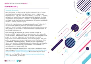 214
DICA PEDAGÓGICA
Rotinas de pensamento
Uma cena comum nos dias atuais diz respeito ao momento em que os pais
questionam seus filhos sobre o que aprendeu na escola; a resposta deles
frequentemente é: nada. Nós, professores, sabemos que esta não é a realidade
na maioria dos casos. Muitas vezes os alunos não são capazes de identificar
as origens dos seus pensamentos e perceber o seu aprendizado. Há alguma
maneira de tornar visível o pensamento dos alunos –abrindo oportunidades de
interferir e aprender com o processo?
Foi tentando responder essa pergunta que pesquisadores do “Project Zero”,
da Universidade de Harvard realizaram uma série de estudos em que
mapearam os movimentos de nosso pensamento. Assim, desenvolveram uma
série de estruturas para facilitar o desenvolvimento de hábitos eficientes de
estruturação do pensamento.
Essas estruturas são chamadas de “Thinking Routines” (rotinas de
pensamento). São simples e práticas, compostas por uma série de questões
ou uma sequência de passos que podem ser aplicados individualmente ou em
grupo – permitem que os alunos tornem o seu pensamento visível.
Essas rotinas são facilmente transferidas para qualquer contexto, além disso,
podem ser aplicadas sem treinamento prévio ou prática. Auxiliam os alunos
a pensarem de forma mais complexa. Por meio da prática frequente, se
tornam mais sensíveis à utilização desses movimentos em diversas situações,
permitindo o desenvolvimento de hábitos mentais que sustentarão sua
curiosidade dentro e fora da salade aula.
Fonte : CATRACA LIVRE. Harvard ensina como tornar o pensamento visível
na aprendizagem. https://catracalivre.com.br/quem-inova/harvard-ensina-como-
tornar-pensamento-visivel-na-aprendizagem/ Acesso em 19 de junho 2022
Saiba mais em: Project Zero Harvard. http://www.pz.harvard.edu/thinking-
routines Acesso em 19 dejunho 2022
UNIDADE 4: RELAÇÕES SEGURAS ONLINE • AULAS 1 e 2
 