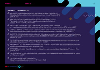 215
MATERIAL COMPLEMENTAR
CANAL TECH. Melhores aplicativos para fazer memes no celular. Disponível em:
https://canaltech.com.br/apps/melhores-aplicativos-para-fazer-memes/ Acesso em 07 de
junho de 2022
CENTRO ESTADUAL DE VIGILÂNCIA EM SAÚDE DO RIO GRANDE DO SUL.
Tipologia da violência. Disponível em: https://www.cevs.rs.gov.br/tipologia-da-
violencia . Acesso em 07 de junho de 2022
DEFENSORIA PÚBLICA DO CEARÁ. Cyberbullying: vida real não é meme. Disponível
em: https://www.defensoria.ce.def.br/noticia/cyberbullying-vida-real-nao-e-meme/ Acesso em 07 de junho de 2022
AGÊNCIA PATRICIA GALVÃO: Cultura e raízes da violência contra as mulheres. Disponível em: https://dossies.
agenciapatriciagalvao.org.br/violencia/violencias/cultura-e-raizes-da-violencia/. Acesso em 19 de junho de 2022
INSTITUTO AVON. Muito além do ciberbullying: A violência real no mundo virtual . Disponível em: https://institutoavon.
org.br/wp-content/themes/avon-wp/images/estudo-21/E-BOOK%20-%20Avon_Ebook_Ciberbullyng_2021.pdf Acesso em 19
de junho de 2022
SAFERNET. Formação Cidadão Digital: comportamento positivo nas redes. Disponível em: https://www.safernet.org.br/
site/cidadao-digital/formacao/4 Acesso em 19 de junho de 2022
SAFERNET. CD 21 - Como manter relacionamentos mais saudáveis? Disponível em: https://www.safernet.org.br/cidadao-
digital/resources/24.pdf Acesso em 19 de junho de 2022
SAFERNET. Guia Cidadão Digital. Disponível em: https://www.safernet.org.br/cidadao-digital/guia.pdf Acesso em 19 de
junho de 2022
SAFERNET & UNICEF. Guia Meninas em rede. Disponível em: https://www.safernet.org.br/guiameninaemrede.pdf Acesso
em 19 de junho de 2022
SAFERNET. Canal de Ajuda. Disponível em:
https://www.canaldeajuda.org.br Acesso em 13 de julho 2022
UNIDADE 4: RELAÇÕES SEGURAS ONLINE • AULAS 1 e 2
 