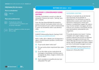 Para os estudantes:
Para o(a) professor(a):
PREPARAÇÃO DA AULA
ATIVIDADE 1: CONVERSANDO SOBRE
SEXTING
Convide os estudantes a assistir ao vídeo da
campanha “Internet sem vacilo - Sexting” para
abrir o debate.
Caso não haja disponibilidade de projeção e
acesso à internet, você pode colocar uma ima-
gem da situação em que o vídeo foi desenvolvido
e contar aos estudantes sobre o que aborda o
vídeo.
Hora do vídeo!
[UNICEF] #InternetSemVacilo | Sexting (1:04)
https://youtu.be/QNNWZsW2cHA
Após o vídeo, abra o debate com as perguntas a
seguir, visando levantar opiniões e conhecimen-
tos prévios:
O que vocês sabem sobre isso?
Por que vocês acham importante falar sobre
isso?
O uso das redes sociais e aplicativos de
mensagens instantâneas contribuiu para a
divulgação de vídeos, imagens e textos cita-
dos no vídeo?
Você considera os conselhos da Jout Jout
adequados? Por quê?
GLOSSÁRIO: SEXTING
Sexting é um exemplo de uso da Internet
para expressão da sexualidade na
adolescência. É um fenômeno no qual os
adolescentes e jovens usam redes sociais,
aplicativos e dispositivos móveis para
produzir e compartilhar imagens de nudez e
sexo. Envolve também mensagens de texto
eróticas com convites e insinuações sexuais
para namorado(a), pretendentes e/ou
amigos(as).
(...)
É a junção da palavra sex (sexo) + texting
(torpedo), tem origem inglesa e surgiu
quando a Internet nem era 3G e as pessoas
enviavam mensagens de texto por sms
(Short Message Service) de caráter erótico e
sexual, hoje as mensagem são fotos e vídeos
por mms (multimedia messagem service)..
Fonte: SAFERNET. Sexting. Disponível em:
https://www.safernet.org.br/site/prevencao
Acesso em: 25 de julho 2022
Produção da roleta de
relacionamentos saudáveis com
os temas indicados.
Não há
ROTEIRO DE AULA - 3 E 4
Revisar e adaptar os slides de apoio:
PPT ou PDF
UNIDADE 4: RELAÇÕES SEGURAS ONLINE • AULAS 3 e 4 218
 