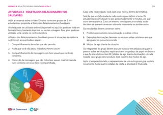 219
ATIVIDADE 2 - ROLETA DOS RELACIONAMENTOS
SAUDÁVEIS
Após a conversa sobre o vídeo. Divida a turma em grupos de 3 a 4
estudantes e proponha a Roleta dos Relacionamentos Saudáveis
A roleta pode ser utilizada online (disponível no aqui) ou pode ser feita em
formato físico, bastando imprimir ou recriar a imagem. Para girar, pode ser
utilizada uma caneta no centro da roleta.
A Roleta dos Relacionamentos Saudáveis possui 4 situações de violência
na Internet, apresentadas a seguir:
1. Compartilhamento de nudes que não permite.
2. Nude que você não pediu e recebeu mesmo assim.
3. Compartilhamento de mensagem com teor sexual que você não
consentiu.
4. Distorção de mensagem que não tinha teor sexual, mas foi inserida
num contexto com esse teor e compartilhada.
Caso sinta necessidade, você pode criar novos, dentro da temática.
Solicite que um(a) estudante rode a roleta para definir o tema. Os
estudantes devem discuti-lo por aproximadamente 5 minutos, até que
outro tema apareça. Caso um mesmo tema apareça na roleta, vocês
decidem se querem conversar sobre ele novamente ou sortear outro.
Os estudantes devem conversar sobre:
I. Problemas envolvidos nessa situação e análise crítica;
II. Exemplos de situações famosas ou em suas vidas cotidianas em que
algo parecido possa terocorrido;
III. Modos de agir diante da situação
Os integrantes do grupo devem discutir e anotar em pedaços de papel o
parecer sobre as situações, registrando em um pedaço de papel em branco
o que foi discutido no item III (Modos de agir diante da situação). A cada
rodada, cada grupo deve produzir esse registro dos modos de agir.
Após o tempo estipulado, o representante de um outro grupo gira a roleta
novamente. Após quatro rodadas da roleta, a atividade é finalizada.
UNIDADE 4: RELAÇÕES SEGURAS ONLINE • AULAS 3 e 4
 