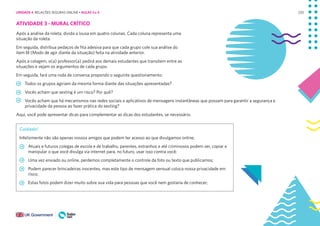 220
ATIVIDADE 3 - MURAL CRÍTICO
Após a análise da roleta, divida a lousa em quatro colunas. Cada coluna representa uma
situação da roleta.
Em seguida, distribua pedaços de fita adesiva para que cada grupo cole sua análise do
item III (Modo de agir diante da situação) feita na atividade anterior.
Após a colagem, o(a) professor(a) pedirá aos demais estudantes que transitem entre as
situações e vejam os argumentos de cada grupo.
Em seguida, fará uma roda de conversa propondo o seguinte questionamento:
Todos os grupos agiriam da mesma forma diante das situações apresentadas?
Vocês acham que sexting é um risco? Por quê?
Vocês acham que há mecanismos nas redes sociais e aplicativos de mensagens instantâneas que possam para garantir a segurança e
privacidade da pessoa ao fazer prática do sexting?
Aqui, você pode apresentar dicas para complementar as dicas dos estudantes, se necessário.
Cuidado!
Infelizmente não são apenas nossos amigos que podem ter acesso ao que divulgamos online;
Atuais e futuros colegas de escola e de trabalho, parentes, estranhos e até criminosos podem ver, copiar e
manipular o que você divulga via internet para, no futuro, usar isso contra você;
Uma vez enviado ou online, perdemos completamente o controle da foto ou texto que publicamos;
Podem parecer brincadeiras inocentes, mas este tipo de mensagem sensual coloca nossa privacidade em
risco;
Estas fotos podem dizer muito sobre sua vida para pessoas que você nem gostaria de conhecer;
UNIDADE 4: RELAÇÕES SEGURAS ONLINE • AULAS 3 e 4
 