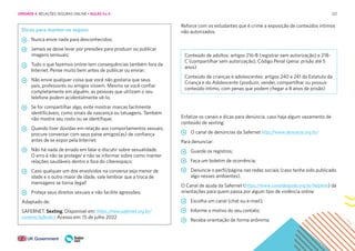 221
Reforce com os estudantes que é crime a exposição de conteúdos íntimos
não autorizados.
Conteúdo de adultos: artigos 216-B (registrar sem autorização) e 218-
C (compartilhar sem autorização), Código Penal (pena: prisão até 5
anos)
Conteúdo de crianças e adolescentes: artigos 240 e 241 do Estatuto da
Criança e do Adolescente (produzir, vender, compartilhar ou possuir
conteúdo íntimo, com penas que podem chegar a 8 anos de prisão)
Enfatize os canais e dicas para denúncia, caso haja algum vazamento de
conteúdo de sexting:
O canal de denúncias da Safernet http://www.denuncie.org.br/
Para denunciar:
Guarde os registros;
Faça um boletim de ocorrência;
Denuncie o perfil/página nas redes sociais (caso tenha sido publicado
algo nesses ambientes).
O Canal de ajuda da Safernet (https://www.canaldeajuda.org.br/helpline) dá
orientações para quem passa por algum tipo de violência online
Escolha um canal (chat ou e-mail);
Informe o motivo do seu contato;
Receba orientação de forma anônima;
Dicas para manter-se seguro
Nunca envie nada para desconhecidos;
Jamais se deixe levar por pressões para produzir ou publicar
imagens sensuais;
Tudo o que fazemos online tem consequências também fora da
Internet. Pense muito bem antes de publicar ou enviar;
Não envie qualquer coisa que você não gostaria que seus
pais, professores ou amigos vissem. Mesmo se você confiar
completamente em alguém, as pessoas que utilizam o seu
telefone podem acidentalmente vê-lo;
Se for compartilhar algo, evite mostrar marcas facilmente
identificáveis, como sinais de nascença ou tatuagens. Também
não mostre seu rosto ou se identifique;
Quando tiver dúvidas em relação aos comportamentos sexuais,
procure conversar com seus paise amigos(as) de confiança
antes de se expor pela Internet;
Não há nada de errado em falar e discutir sobre sexualidade.
O erro é não se proteger e não se informar sobre como manter
relações saudáveis dentro e fora do ciberespaço;
Caso qualquer um dos envolvidos na conversa seja menor de
idade e o outro maior de idade, vale lembrar que a troca de
mensagens se torna ilegal!
Proteja seus direitos sexuais e não facilite agressões;
Adaptado de:
SAFERNET. Sexting. Disponível em: https://new.safernet.org.br/
content/saferdics Acesso em: 15 de julho 2022
UNIDADE 4: RELAÇÕES SEGURAS ONLINE • AULAS 3 e 4
 