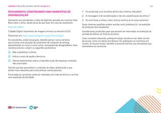 222
FECHAMENTO: CONSTRUINDO UMA NARRATIVA DE
SENSIBILIZAÇÃO
Apresente aos estudantes o vídeo da Safernet, gravado por Lorenna Vilas
Boas sobre o tema, dando dicas do que fazer em caso de vazamento.
Hora do vídeo!
Cidadão Digital Vazamento de imagens íntimas na internet (6:55)
Disponível em: https://www.instagram.com/p/CHvcs3wsjjV/
Os estudantes, ainda nos grupos, deverão pensar numa narrativa
que envolva uma situação de vazamento de conteúdo de sexting,
apresentando os riscos e como evitar consequências desagradáveis. Essa
narrativa precisa cumprir os seguintes parâmetros:
Não culpabilizar a vítima;
Indicar canais de ajuda e denúncia;
Alertar testemunhas sobre a importância de não repassar conteúdo
não autorizado.
Solicite que eles aproveitem o conteúdo do vídeo, destacando o que
acham mais relevante para conscientizar outras pessoas.
Encerradas as narrativas, pode ser realizada uma roda de leitura e, ao final,
uma avaliação da atividade:
1. Foi produzida uma narrativa dentro dos critérios indicados?
2. A mensagem é de sensibilização e não de culpabilização da vítima ?
3. Se você fosse a vítima, como você se sentiria ao ler essa narrativa?
Essas mesmas questões podem auxiliar você, professor(a), na avaliação
da produção dos estudantes.
Guarde essas produções para que possam ser retomadas na avaliação da
jornada da eletiva, ao final do processo.
Caso considere relevante, publiquem essas narrativas nas redes sociais
da escola, como um alerta aos demais. Ou publiquem as narrativas em
murais. Se houver tempo, também é possível solicitar aos estudantes que
dramatizem as narrativas.
UNIDADE 4: RELAÇÕES SEGURAS ONLINE • AULAS 3 e 4
 