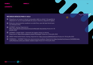 223
RECURSOS BÁSICOS PARA A AULA
Dispositivos com acesso à internet (computador, tablet ou celular). Há sugestão de
adaptação em caso de impossibilidade de acesso à internet ou dispositivos digitais.
Roleta dos relacionamentos saudáveis na versão física, caso não haja internet para
sua utilização online.
SAFERNET. Sexting. Disponível em:
https://www.safernet.org.br/site/prevencao/cartilha/safer-dicas/sexting Acesso em: 05
de julho 2022
SAFERNET. Cidadão Digital - Vazamento de imagens íntimas na internet.
Disponível em: https://www.instagram.com/p/CHvcs3wsjjV/ Acesso em: 05 de julho 2022
UNICEF. #InternetSemVacilo | Sexting. Disponível em: https://youtu.be/QNNWZsW2cHA Acesso em: 05 de julho 2022
WORDWALL – SAFERNET. Roleta dos relacionamentos saudáveis. Disponível em https://wordwall.net/resource/34409899/roleta-
viol%c3%aancias-online-para-debater-cidadania-digital Acesso em: 05 de julho 2022 .
LEMBRETE
Por favor, não esqueça de verificar se há preparação para a próxima aula e
quais são as ações necessárias.
UNIDADE 4: RELAÇÕES SEGURAS ONLINE • AULAS 3 e 4
 