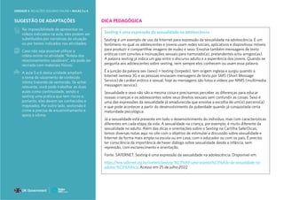 Na impossibilidade de apresentar os
vídeos indicados na aula, eles podem ser
substituídos por narrativas da situação
ou por textos indicados nas atividades;
Caso não seja possível utilizar a
roleta online na atividade “Roleta dos
relacionamentos saudáveis”, ela pode ser
recriada com materiais físicos;
A aula 5 e 6 desta unidade ampliam
o tema do vazamento de conteúdo
íntimo tratando de sextorsão. Se achar
relevante, você pode trabalhar as duas
aulas como continuidade, sendo o
sexting uma prática que tem riscos e,
portanto, eles devem ser conhecidos e
mapeados. Por outro lado, sextorsão é
crime e precisa de encaminhamento e
apoio à vítima.
SUGESTÃO DE ADAPTAÇÕES DICA PEDAGÓGICA
Sexting é uma expressão da sexualidade na adolescência
Sexting é um exemplo de uso da Internet para expressão da sexualidade na adolescência. É um
fenômeno no qual os adolescentes e jovens usam redes sociais, aplicativos e dispositivos móveis
para produzir e compartilhar imagens de nudez e sexo. Envolve também mensagens de texto
eróticas com convites e insinuações sexuais para namorado(a), pretendentes e/ou amigos(as).
A palavra sexting já indica um gap entre o discurso adulto e a experiência dos jovens. Quando se
pergunta aos adolescentes sobre sexting, nem sempre eles conhecem ou usam essa palavra.
É a junção da palavra sex (sexo) + texting (torpedo), tem origem inglesa e surgiu quando a
Internet nemera 3G e as pessoas enviavam mensagens de texto por SMS (Short Message
Service) de caráter erótico e sexual, hoje as mensagens são fotos e vídeos por MMS (multimedia
messagem service).
Sexualidade e sexo não são a mesma coisa e precisamos perceber as diferenças para educar
nossas crianças e os adolescentes sobre seus direitos sexuais sem confundir as coisas. Sexo é
uma das expressões da sexualidade já amadurecida que envolve a escolha de um(a) parceiro(a)
e que pode acontecer a partir do desenvolvimento da puberdade quando já conquistada certa
maturidade psicológica.
Já a sexualidade está presente em todo o desenvolvimento do indivíduo, mas com características
diferentes em cada etapa da vida. A sexualidade na criança, por exemplo, é muito diferente da
sexualidade no adulto. Além das dicas e orientações sobre o Sexting na Cartilha SaferDicas,
temos diversas notas aqui no site com o objetivo de estimular a discussão sobre sexualidade e
Internet de forma mais ampla na escola ou em casa, com o educador ou com os pais. É preciso
ter consciência da importância de haver diálogo sobre sexualidade desde a infância, sem
repressão, com esclarecimento e orientação.
Fonte: SAFERNET. Sexting é uma expressão da sexualidade na adolescência. Disponível em:
https://new.safernet.org.br/content/sexting-%C3%A9-uma-express%C3%A3o-da-sexualidade-na-
adolesc%C3%AAncia Acesso em 25 de julho 2022
UNIDADE 4: RELAÇÕES SEGURAS ONLINE • AULAS 3 e 4 224
 