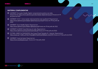 225
MATERIAL COMPLEMENTAR
SAFERNET. Formação Cidadão Digital: comportamento positivo nas redes.
Disponível em: https://www.safernet.org.br/site/cidadao-digital/formacao/4 Acesso em 19
de junho de 2022
SAFERNET. CD 21 - Como manter relacionamentos mais saudáveis? Disponível em:
https://www.safernet.org.br/cidadao-digital/resources/24.pdf Acesso em 19 de junho de
2022
SAFERNET. Guia Cidadão Digital. Disponível em:
https://www.safernet.org.br/cidadao-digital/guia.pdf Acesso em 19 de junho de 2022
SAFERNET & UNICEF. Guia Meninas em rede. Disponível em:
https://www.safernet.org.br/guiameninaemrede.pdf Acesso em 19 de junho de 2022
FUTURA, UNIECF & CHILDHOOD. Que Corpo É Esse? Episódio 10 - Internet. Disponível em:
https://youtu.be/7-Ll8rR_yCk?list=PL6ezBjfEAXFlpfWmbUPj8DaELL-GmhVPO Acesso em 19 de junho de 2022
SAFERNET. Canal de Ajuda. Disponível em:
https://www.canaldeajuda.org.br Acesso em 13 de julho 2022
UNIDADE 4: RELAÇÕES SEGURAS ONLINE • AULAS 3 e 4
 