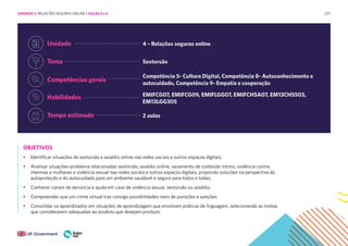 227
OBJETIVOS
• Identificar situações de sextorsão e assédio online nas redes sociais e outros espaços digitais;
• Analisar situações-problema relacionadas sextorsão, assédio online, vazamento de conteúdo íntimo, violência contra
meninas e mulheres e violência sexual nas redes sociais e outros espaços digitais, propondo soluções na perspectiva da
autoproteção e do autocuidado para um ambiente saudável e seguro para todos e todas;
• Conhecer canais de denúncia e ajuda em caso de violência sexual, sextorsão ou assédio;
• Compreender que um crime virtual traz consigo possibilidades reais de punições e sanções.
• Consolidar os aprendizados em situações de aprendizagem que envolvam práticas de linguagem, selecionando as mídias
que considerarem adequadas ao produto que desejam produzir.
Tempo estimado
Tema
Unidade
Competências gerais
Habilidades
2 aulas
Sextorsão
4 – Relações seguras online
Competência 5- Cultura Digital, Competência 8- Autoconhecimento e
autocuidado, Competência 9- Empatia e cooperação
EMIFCG07, EMIFCG09, EMIFLGG07, EMIFCHSA07, EM13CHS503,
EM13LGG305
UNIDADE 4: RELAÇÕES SEGURAS ONLINE • AULAS 5 e 6
 