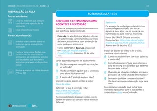 Para os estudantes:
Para o(a) professor(a):
PREPARAÇÃO DA AULA
orientar os estudantes sobre os
materiais para a produção da
animação
Explorar os recursos digitais que
serão usados na produção da
animação e, se necessário, solicitar
aos estudantes que instalem o
aplicativo para levar no dispositivo
móvel
ROTEIRO DE AULA - 5 E 6
ATIVIDADE 1: ENTENDENDO COMO
ACONTECE A SEXTORSÃO
Comece a aula perguntando aos estudantes o
que significa a palavra extorsão.
Lance algumas perguntas de aquecimento:
Vocês conseguem exemplificar situações
de extorsão?
Vocês conhecem alguém que já vivenciou
uma situação de extorsão?
E sextorsão? Vocês já ouviram falar?
Convide-os para assistir o vídeo a seguir
Hora do vídeo
Safernet - O que é sextorsão (1:32)
https://www.youtube.com/
watch?v=hY7MSSwMYxk&t
Na impossibilidade de passar o vídeo, vocês
podem ter acesso ao conceito nesse texto da
Safernet.
Depois de assistir ao vídeo ou ler o texto,
questione os estudantes.
Como vocês definiriam, com suas palavras,
a sextorsão?
Como tudo começa? (vale aqui retomar a
aula de sexting e os cuidados que devemos
ter com essa prática)
Quais são as situações relatadas em que a
pessoa se vê numa situação de sextorsão?
Sextorsão pode ser considerada crime?
Vocês acham que existe punição legal para
isso?
Caso sinta necessidade, pode fechar esse
momento repassando com os estudantes o
conteúdo dos slides sobre Sextorsão.
Levar os materiais que possam
contribuir para a produção da
animação
Levar dispositivos móveis
Extorsão é o ato de obrigar alguém a tomar
um determinado comportamento, por meio
de ameaça ou violência, com a intenção de
obter vantagem econômica.
Fonte: WIKIPEDIA. Extorsão. Disponível
em: https://pt.wikipedia.org/wiki/
Extors%C3%A3o Acesso em 26 de julho
2022
Sextorsão
É a ameaça de se divulgar conteúdo íntimo
(como imagem ou vídeo) para forçar
alguém a fazer algo - ou por vingança, ou
humilhação ou para extorsão financeira.
Fonte: SAFERNET. O que é sextorsão.
Disponível em: https://new.safernet.org.br/
content/o-que-%C3%A9-sextors%C3%A3o
Acesso em 06 de julho 2022
Revisar e adaptar os slides de apoio:
PPT ou PDF
UNIDADE 4: RELAÇÕES SEGURAS ONLINE • AULAS 5 e 6 228
 