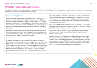 229
ATIVIDADE 2 - O RELATO DE ASHLEY REYNOLDS
Após a discussão sobre sextorsão, leia com os estudantes o relato de Ashley Reynolds. Você pode projetar o texto, ler em voz alta, oferecer impresso aos
estudantes ou compartilhar um link para leitura online.
Relato de Ashley Reynolds
Eu não quero que as pessoas se lembrem de mim. Eu quero que as
pessoas se lembrem da minha história. Era final de maio de 2009, e
eu havia acabado de terminar o primeiro ano do colegial. Eu não tinha
pensado muito em como eu queria passar o verão naquele ano. Eu tinha
me inscrito para um curso de verão sobre história, na esperança de que
abrissem mais vagas para cursos universitários quando eu tivesse no
último ano.
Embora eu estivesse com receio de dedicar um mês das minhas férias
de verão ao curso, isso não foi nada comparado aos inesperados cinco
meses da minha vida, em que eu fui escrava de um estranho que, depois
eu descobri, tinha quase o dobro da minha idade.
O começo
A primeira vez que eu fui contatada pelo meu agressor eu não lhe
havia dado nenhuma bola. Recebi uma mensagem na minha rede social
MySpace de uma pessoa com o apelido “Capitão Óbvio”. Assunto: “eu
tenho fotos de você nua, abra isso”. Eu não dei atenção. Honestamente,
eu percebi que era algum spam porque eu nunca tinha tirado um nude.
Ele continuou falando que tinha fotos minhas, e que se eu quisesse
evitar que elas fossem enviadas para meus amigos eu deveria obedecê-
lo.
Ele insistiu que tinha nudes meus, e foi aí que a manipulação começou.
Eu comecei a pensar: “e se ele realmente tiver essas fotos?”. Eu tinha
uma webcam, e se eu a tivesse deixado ligada e ele tivesse visto eu
me trocando ou algo do tipo? Depois de incontáveis tentativas de falar
comigo, eu finalmente cedi.
Ele queria sete fotos minhas, e disse que, se eu desse isso a ele, ele me
deixaria em paz. Eu era muito inocente na época, me rendi e fiz o que eu
poderia para me livrar desse cara para sempre.
Ele disse ser mais ou menos da minha idade, e tinha um perfil que o
disfarçava assim - mas, na verdade, ele tinha muitos perfis, muitos
nomes e muitas fotos.
Eu tirava fotos para ele todas as noites. Era o meu novo normal. O que
começou com sete fotos, acabou em mais de 60. Todas as noites. As
imagens eram categorizadas. Diferentes posições, diferentes coisas que
ele queria que eu fizesse. Minha inocência foi completamente roubada
de mim. Minha dignidade; todos os pedaços de respeito que eu tinha
por mim mesma. Eu me sentia enojada e envergonhada.
UNIDADE 4: RELAÇÕES SEGURAS ONLINE • AULAS 5 e 6
 