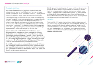 230
A verdade veio à tona
Isso ocorreu por meses, até que meus pais fizeram a coisa certa:
entraram sem eu saber no meu MySpace para ver o que eu estava
fazendo na minha vida virtual. O inevitável aconteceu, e eles finalmente
tiveram um deslumbre do que estava secretamente acontecendo.
Uma noite, enquanto eu estava em um clube cristão da minha escola,
chamado Young Life, minha mãe me mandou uma mensagem dizendo:
“o papai e eu estamos indo te buscar”. Minha ansiedade veio e eu
comecei a pirar. Quando nós chegamos em casa, eles foram comigo
ao meu quarto, onde ficava o computador. Ela apontou para o monitor
e perguntou: “o que é isso?”. Eu estava em choque. Comecei a gritar e
caí no chão. Lágrimas começaram a escorrer pelo meu rosto. Meu pai
estava gritando e minha mãe chorando. Foi um caos total.
O maior motivo pelo qual foi difícil contar a todos o que estava
acontecendo é que eu estava com medo. Eu estava com medo de
que tudo isso tivesse sido culpa minha, e ter problemas por isso. Eu
não sei o que motivou a minha mãe a procurar o Centro Nacional de
Crianças Perdidas e Exploradas (NCMEC, na sigla em inglês), mas essa
foi a decisão que salvou a minha vida. Fazendo isso, eles foram os que
envolveram o FBI (a Polícia Federal dos EUA), que depois foi atrás de
Lucas Michael Chansler e colocou um fim em seu reinado.
Eu decidi fazer outra conta na rede social, desta vez usando Ash como
meu nome e meu nome do meio em vez do último sobrenome. Minha
foto de perfil foi tirada de longe, por isso não era fácil de me encontrar.
Isso, claramente, foi um erro. Eu tenho certeza de que, com apenas dias
daquela conta nova, ele me encontrou.
Ele não apenas me encontrou, mas ele estava mais bravo do que nunca.
E então, eu recebi uma ligação de um amigo me dizendo que alguém
havia lhe enviado uma foto minha nua. Nós reunimos todos os meus
amigos e contamos a eles o que aconteceu comigo. Foi principalmente
a minha mãe. Eu não conseguia olhar para eles e, sozinha, contar a
história. Por minha sorte, eu fui abençoada com alguns dos amigos mais
incríveis e compreensivos, que estavam 100% por mim.
“Acabou”
Foi em abril de 2010 que eu finalmente ouvi as palavras que eu pensei
que nunca ouviria: “acabou”. O FBI ligou para a minha mãe, dizendo que
haviam prendido ele. Eu descobri que ele morava na Florida, tinha 27
anos e fazia a mesma coisa com cerca de 350 meninas. Eles invadiram
sua casa, só para pegar o seu computador com imagens de meninas
de todas as idades. A mais nova tinha só 8 anos. Nós não éramos nada
para ele - éramos arquivos.
UNIDADE 4: RELAÇÕES SEGURAS ONLINE • AULAS 5 e 6
 