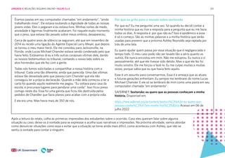 231
Éramos pastas em seu computador chamadas “em andamento”, “ainda
trabalhando nisso”. Ele estava roubando a dignidade de todas as nossas
jovens vidas. Eles o pegaram e eu estava livre. Minhas noites de medo,
ansiedade e lágrimas finalmente acabaram. Foi naquele exato momento
que o peso, que estava tão pesado sobre meus ombros, desapareceu.
Cerca de quatro anos de silêncio se seguiram, até que em novembro de
2014 eu recebi uma ligação do Agente Especial Larry Meyer, que depois
se tornou o meu maior herói. Ele me convidou para Jacksonville, na
Florida, onde Lucas Michael Chansler estava sendo condenado pelo que
havia feito. Estávamos lá eu e três outras corajosas vítimas dele, dando
os nossos testemunhos no tribunal, contando o nosso lado sobre os
atos horrendos que ele fez com a gente.
Todas nós fomos solicitadas a compartilhar a nossa história com o
tribunal. Cada uma tão diferente, ainda que parecida. Uma das vítimas
estava tão devastada pelo que passou com Chansler que ela não
conseguiu ler a própria declaração. Quando a mãe dela começou a ler a
carta foi quando aquilo realmente me pegou. “Eu voltava para casa da
escola, e procurava lugares para pendurar uma corda”. Isso ficou preso
comigo neste dia. Essa foi uma garota que ficou tão destruída pelos
pedidos de Chandler que fazia planos para acabar com a própria vida.
E ela era uma. Mas havia mais de 350 de nós.
Por que eu grito para o mundo sobre sextorsão
Por que eu? Eu me perguntei uma vez. Só quando eu decidi contar a
minha história que eu tive a resposta para a pergunta que eu me fazia
todos os dias. A resposta é: por que não eu? Isso é epidêmico e esse
é só o começo. São as minhas palavras e a minha história que serão
usadas para prevenir que a próxima Ashley Reynolds seja raptada por
trás de uma tela.
Eu quero ajudar quem passa por essa situação que é negligenciada o
tempo todo. O meu caso pode não ser levado tão a sério quanto os
outros. Ele nunca encostou em mim. Não me estuprou. Eu nunca o vi
pessoalmente, até que ele tivesse sido detido. Mas o que ele fez foi
muito sinistro. Ele me forçou a fazê-lo. Eu me culpei muitas e muitas
vezes, porque sabia que eu que havia feito aquilo.
Esse é um assunto para conversarmos. Essa é a ameaça que as atuais
e futuras gerações enfrentam. Eu sempre me lembrarei do nome Lucas
Michael Chansler. E ele só se lembrará de mim como uma pasta em seu
computador chamada “em andamento”.
SAFERNET. Sextorsão: eu quero que as pessoas conheçam a minha
história. Disponível em:
https://new.safernet.org.br/content/sextors%C3%A3o-eu-quero-que-
pessoas-conhe%C3%A7am-minha-hist%C3%B3ria Acesso em 06 de
julho 2022.
Após a leitura do relato, colha as primeiras impressões dos estudantes sobre o ocorrido. Caso eles queiram falar sobre alguma
situação ou caso, deixe-os à vontade para se expressar e acolha suas narrativas e impressões. Na próxima atividade, vamos abordar
como denunciar situações como essa e evitar que a situação se torne ainda mais difícil, como aconteceu com Ashley, que não se
sentiu à vontade para contar a ninguém.
UNIDADE 4: RELAÇÕES SEGURAS ONLINE • AULAS 5 e 6
 