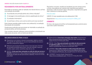 233
FECHAMENTO: POR UM FINAL DIFERENTE
Encerradas as narrativas, pode ser realizada uma roda de leitura e, ao final,
uma avaliação da atividade:
Foi produzida uma animação dentro dos critérios indicados?
A mensagem é de sensibilização e não de culpabilização da vítima ?
O conteúdo é informativo?
Se você fosse a vítima, como você se sentiria ao ler essa narrativa?
Essas mesmas questões podem auxiliar você, professor(a), na avaliação
da produção dos estudantes.
Guarde essas produções para que possam ser retomadas na avaliação da
jornada da eletiva, ao final do processo.
Caso considere relevante, publiquem essas animações ou storyboards nas
redes sociais da escola, como um alerta aos demais.
Para fechar o encontro, ressalte aos estudantes que nem sempre somos
a vítima, mas podemos ser a pessoa mais importante para ajudá-lo.
Apresente o vídeo da Unicef a seguir, reforçando a importância de a gente
fazer a diferença na vida das pessoas.
Hora do vídeo
UNICEF | O maior pesadelo para uma adolescente (1:58)
Disponível em: https://www.youtube.com/watch?v=I0Rthy_rk5Y
LEMBRETE
Por favor, não esqueça de verificar se há preparação para a próxima aula e
quais são as ações necessárias.
RECURSOS BÁSICOS PARA A AULA
Dispositivos com acesso à internet (computador, tablet ou celular).
Há sugestão de adaptação em caso de impossibilidade de acesso à
internet ou dispositivos digitais.
Materiais para produção do stop motion (caso seja esse o formato
de animação escolhido pela turma), como por exemplo, massa de
modelar, papel, caneta, canetinhas, lápis de cor, etc.
NESPOL. 8 sites para fazer animações no estilo de mão que escreve e
desenha. Disponível em: https://nespol.com.br/blog/8-sites-para-fazer-
animacoes-no-estilo-de-mao-que-escreve-e-desenha/ Acesso em 06 de
julho 2022
NOVA ESCOLA Como fazer animações stop motion. Disponível em:
https://novaescola.org.br/conteudo/5746/como-fazer-animacoes-stop-
motion Acesso em 06 de julho 2022
PRI GEL. Vídeo Faça uma animação com efeito de mão escrevendo
em aplicativo grátis. Disponível em: https://www.youtube.com/
watch?v=wFQc1pSLZdw Acesso em 06 de julho 2022
SAFERNET. Seus nudes vazaram ou estão ameaçando fazer isso?
Disponível em: https://new.safernet.org.br/sites/default/files/content_
files/%5Bsafernet%5Dnudes_info_Low.pdf Acesso em 26 de julho 2022
SAFERNET. Canal de Ajuda. Disponível em:
https://www.canaldeajuda.org.br Acesso em 13 de julho 2022
UNIDADE 4: RELAÇÕES SEGURAS ONLINE • AULAS 5 e 6
 