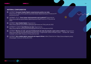 236
MATERIAL COMPLEMENTAR
SAFERNET. Formação Cidadão Digital: comportamento positivo nas redes.
Disponível em: https://www.safernet.org.br/site/cidadao-digital/formacao/4 Acesso em 19
de junho de 2022
SAFERNET. CD 21 - Como manter relacionamentos mais saudáveis? Disponível em:
https://www.safernet.org.br/cidadao-digital/resources/24.pdf Acesso em 19 de junho de
2022
SAFERNET. Guia Cidadão Digital. Disponível em:
https://www.safernet.org.br/cidadao-digital/guia.pdf Acesso em 19 de junho de 2022
SAFERNET & UNICEF. Guia Meninas em rede. Disponível em:
https://www.safernet.org.br/guiameninaemrede.pdf Acesso em 19 de junho de 2022
SAFERNET. Meninas em rede : guia para fortalecimento de redes de proteção e apoio contra a violência. Disponível em:
https://www.safernet.org.br/guiameninaemrede.pdf online / [organização Juliana Andrade Cunha]. -- Salvador, BA : Juliana
Andrade Cunha, 2020. Acesso em 19 de junho de 2022
SAFERNET. Série cidadão digital: vazamento de imagens íntimas (vídeo) Disponível em: https://www.instagram.com/p/
CHvcs3wsjjV/ Acesso em 26 de julho 2022
UNIDADE 4: RELAÇÕES SEGURAS ONLINE • AULAS 5 e 6
 