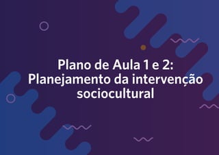 Plano de Aula 1 e 2:
Planejamento da intervenção
sociocultural
 