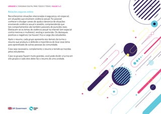 243
Relações seguras online
Reconhecemos situações relacionadas à segurança, em especial,
em situações que envolvem violência sexual. Foi possível
conhecer e divulgar canais de ajuda e denúncia de situações
envolvendo violência sexual e assédio, compreendendo que
tais comportamentos são também passíveis de punições reais.
Destacam-se os temas de violência sexual na internet (em especial
contra meninas e mulheres), sexting e sextorsão. Os destaques
positivos e negativos (se houver) fica a cargo dos estudantes.
Após o resumo, cada grupo apresenta aos demais da turma o
resumo que produziu e defende a importância de levar esse tema
para aprendizado de outras pessoas da comunidade.
Caso seja necessário, complemente o resumo e temáticas trazidas
pelos estudantes.
Caso os grupos fiquem muito grandes, você pode dividir a turma em
oito grupos e cada dois deles faz o resumo de uma unidade.
UNIDADE 5: CIDADANIA DIGITAL PARA TODOS E TODAS • AULAS 1 e 2
 