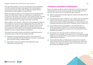 245
Note que nessa votação, os temas mais relevantes para os estudantes
e que faria sentido criar alguma intervenção com a comunidade é o
uso excessivo de redes e jogos, ABC da Segurança Digital (senha e
autenticação em duas etapas) e contranarrativas.
Nesse caso, pode ser aberto um outro debate entre os estudantes para
pensar se os três temas entrarão na intervenção ou se apenas dois
permanecem. Para ajudar nessa decisão, vocês podem escolher qual será
o público-alvo da intervenção e decidir se os temas são aderentes ao
público-alvo selecionado ou se algum tema deve ser retirado.
Alguns públicos-alvo possíveis : adultos da escola (professores, gestores
e funcionários), crianças da escola, adolescentes da escola, jovens da
comunidade (18 a 25 anos) , adultos (de 26 a 59 anos), sênior (acima
de 60 anos). Esse público também pode ser decidido enfocando um
local: exemplo: um lar de idosos da comunidade, a ala de crianças de um
hospital, um centro cultural voltado à juventude etc.
Encerrada essas escolhas, ajude os estudantes a registrarem pontos
importantes para a clareza da intervenção que farão:
Descrevam, em poucas palavras, porque a turma acha que as
temáticas escolhidas são importantes para a escola ou comunidade
para que todos tenham cidadania digital
Qual público vocês vão impactar? São adolescentes, pais,
professores, outras pessoas?
ATIVIDADE 3: DECIDINDO A INTERVENÇÃO
Esse é o momento de decidir o tipo de intervenção sociocultural que será
produzido pela turma. São muitas as opções de intervenções possíveis,
por isso, vale a pena levar em consideração alguns aspectos:
Qual é o prazo que temos para organizar e realizar essa ação antes do
término da eletiva?
Que tipo de ação é mais condizente com o público-alvo que queremos
impactar? Por exemplo: qual seria a melhor intervenção para um
público sênior (terceira idade)? Algo digital, em redes sociais ou uma
campanha utilizando recursos físicos? (cartazes, murais, cartilha etc.).
Quais ações de intervenção podem ter mais resultado com os
temas que queremos mobilizar? Ex: uma oficina de configuração
de segurança de dispositivo na escola seria mais relevante do que a
produção de cartazes ?
Faz sentido criar uma intervenção no ambiente escolar (uma
exposição, um cine debate, um festival) ou criar um produto que pode
chegar em mais pessoas? Por ex: uma cartilha, uma campanha digital
organizada em um blog etc.
Como podemos utilizar os materiais que produzimos ao longo da
eletiva nessa ação de intervenção? Ou os produtos que criamos não
condizem com a ação que queremos fazer e foram úteis para nosso
processo de aprendizado, apenas?
UNIDADE 5: CIDADANIA DIGITAL PARA TODOS E TODAS • AULAS 1 e 2
 