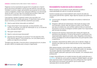 246
Organize a turma novamente em grupos de 5 a 6 (pode ser o mesmo
grupo da primeira atividade) e solicite que eles definam uma ação que
considere os pontos a seguir, aproveitando para já pensar em um nome
criativo e engajador. A ideia é que cada grupo defenda a sua intervenção
diante da sala e, ao final, haja uma votação para escolher a ideia mais
promissora e condizente com a necessidade da turma.
Caso queiram, também é possível criarem uma nova ideia com
elementos das ideias trazidas pelo grupo. O importante é que, ao final
desse momento, já se tenha definido claramente para todos:
Qual ou quais temas nossa ação vai mobilizar?
O que vamos fazer? (uma exposição, um documentário, uma
cartilha, um podcast, uma ação de mobilização na rua, na reunião de
pais, uma peça de teatro etc.)
Para quem vamos fazer?
Qual é o nome da nossa intervenção?
Quando essa intervenção vai acontecer? Um dia específico (Dia
D da internet segura) ? Uma semana (ex: um curso aberto para o
público ao longo de uma semana)
Tomadas essas decisões, é hora de refinar o planejamento em um plano
de ação e definir as equipes para começar a organização.
FECHAMENTO: PLANO DE AÇÃO E CHECKLIST
Nesse momento, a turma deve se dividir definindo as tarefas e
responsabilidades de cada um na ação de intervenção.
Construir equipes que se responsabilizem pelo conjunto de ações da
intervenção pode facilitar a gestão. Segue algumas equipes que podem ser
criadas:
Comunicação: divulgação, mobilização comunitária e materiais de
divulgação;
Designers: definição de ambientação e decoração do espaço onde
será realizado o evento, além de realizar as ações no dia. Mesmo
que seja um produto (ex: uma cartilha), pode ser feito um evento de
lançamento na escola. Os designers também podem ficar responsáveis
pelo formato do produto;
Assessoria de imprensa: responsável pelo making off (registro de
bastidores da produção) e, no dia da intervenção ou lançamento, fica
responsável pelos registros em áudio, vídeo, fotografias. entrevistas e
demais estratégias de recolha de depoimentos dos participantes sobre
a experiência;
Conteúdo: responsável por definir, junto com os demais colegas, os
detalhes das ações que vão ser desenvolvidas no dia, responsáveis,
ensaio etc.
Além dessas equipes, outras podem ser criadas, segundo a necessidade.
Também é importante deixar claro que os estudantes podem ser alocados
nas equipes segundo a necessidade, ou seja, se um grupo estiver
sobrecarregado, pode pedir ajuda para outras equipes, com mediação do(a)
professor(a).
A seguir, disponibilizamos um modelo de plano de ação( produzido para o
Educathon, da Safernet, como parte do programa Cidadão Digital), que deve
estar acessível a todos. É importante que você, professor(a), faça a gestão
das tarefas junto aos grupos, para garantir que as ações sejam
realizadas dentro do prazo definido.
UNIDADE 5: CIDADANIA DIGITAL PARA TODOS E TODAS • AULAS 1 e 2
 