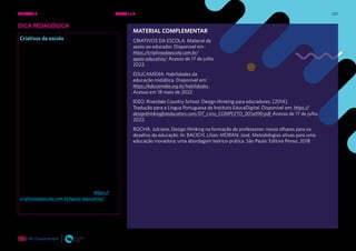 250
DICA PEDAGÓGICA
Criativos da escola
O protagonismo dos estudantes conta com
o apoio fundamental de seus professores e
professoras dentro e fora das escolas.
Para contribuir com práticas educativas que
fortaleçam o protagonismo de crianças e
adolescentes, o Criativos fornece materiais e
realiza formações presenciais e à distância,
contando com os acúmulos de mais de 20
anos de atuação do Instituto Alana e do
movimento global Design for Change.
Alinhado às pedagogias problematizadoras
e participativas de ensino-aprendizagem
(trabalhadas por autores como Paulo Freire
e John Dewey), o Criativos concebe o papel
ativo dos educandos e articula aprendizagem
e participação cidadã como partes de um
mesmo processo educativo.
No site do criativos da escola, há materiais
de apoio que podem ser úteis no processo
de criação de uma intervenção sociocultural
centrado no protagonismo dos estudantes.
CRIATIVOS DA ESCOLA. Material de
apoio ao educador. Disponível em : https://
criativosdaescola.com.br/apoio-educativo/
Acesso de 17 de julho 2022.
MATERIAL COMPLEMENTAR
CRIATIVOS DA ESCOLA. Material de
apoio ao educador. Disponível em :
https://criativosdaescola.com.br/
apoio-educativo/ Acesso de 17 de julho
2022.
EDUCAMÍDIA. Habilidades da
educação midiática. Disponível em:
https://educamidia.org.br/habilidades .
Acesso em 18 maio de 2022
IDEO. Riverdale Country School. Design thinking para educadores. [2014].
Tradução para a Língua Portuguesa de Instituto EducaDigital. Disponível em: https://
designthinkingforeducators.com/DT_Livro_COMPLETO_001a090.pdf. Acesso de 17 de julho
2022.
ROCHA, Julciane. Design thinking na formação de professores: novos olhares para os
desafios da educação. In: BACICH, Lilian; MORAN; José. Metodologias ativas para uma
educação inovadora: uma abordagem teórico-prática. São Paulo: Editora Penso, 2018
UNIDADE 5: CIDADANIA DIGITAL PARA TODOS E TODAS • AULAS 1 e 2
 
