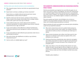 257
Ao final, abra uma roda de conversa com os estudantes:
Nós, enquanto grupo, tivemos mais êxito nos aprendizados do que
desafios?
Quais foram os temas e unidade que tivemos mais êxito?
Quais temas ou unidade ainda precisamos aprimorar nossos
entendimentos e colocar mais em prática?
Qual foi o tema que mais me marcou, porque eu tinha vivido ou
estava vivendo uma situação relacionada a ele e consegui ampliar
minha visão a partir das trocas aqui na eletiva?
Como podemos fazer para, mesmo depois do fim da eletiva,
continuar aprendendo e se desenvolvendo nesses temas, mudando
nossa forma se ser e agir na internet?
O que você mudaria ou faria diferente na eletiva? (professor(a),
colha essas devolutivas para reprogramar a eletiva numa próxima
edição)
O que você poderia ter feito diferente para aproveitar ainda mais os
aprendizados da eletiva?
Que outros temas não trabalhamos na eletiva e que achamos
importante discutir?
Você se sente um cidadão digital, por que?
FECHAMENTO: EMBAIXADORES DA CIDADANIA DIGITAL
PARA TODOS
Solicite aos estudantes que registrem em uma folha de papel, em um
texto curto (mais ou menos um parágrafo), seu termo de compromisso
com a cidadania digital. Nesse texto, ele deve escrever o que pretende
ser e fazer a partir de agora, com relação aos temas que trabalhamos na
eletiva, para exercer sua cidadania digital e multiplicar conhecimento
sobre o assunto.
Peça para aqueles que tiverem mais afinidade com um tema ou
subtema, que possa também expressar onde será seu compromisso
maior com a transformação das práticas na internet.
Alguns exemplos de textos que podem ser produzido pelos estudantes,
a partir de sua experiência pessoal.
Meu maior compromisso será com a saúde mental, porque eu
já vivi isso e hoje me sinto muito melhor com relação à internet,
colocando em prática as dicas e orientações que recebi aqui na
eletiva.
Quero ensinar às pessoas mais velhas como fazer para ter mais
segurança na internet e evitar passar por golpes online, como
aconteceu com minha avó
Desde que discutimos ciberbullying, estou atenta às mensagens
que recebo e buscando me colocar no lugar da outra pessoa que
está sendo falada ali, porque não quero mais compactuar com
situações assim.
Saber mais sobre os riscos do sexting me fez pensar nos riscos
também de pedir isso pra alguma menina. Imagina se eu salvo no
celular e sou roubado? Posso estar expondo a menina mesmo sem
querer! Preciso cuidar da minha intimidade e também das outras
pessoas.
Parabéns pelos trabalhos ;)
UNIDADE 5: CIDADANIA DIGITAL PARA TODOS E TODAS • AULAS 3 e 4
 