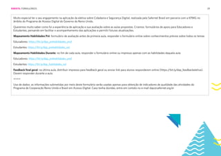 29
Muito especial ter o seu engajamento na aplicação da eletiva sobre Cidadania e Segurança Digital, realizada pela Safernet Brasil em parceria com a KPMG no
âmbito do Programa de Acesso Digital do Governo do Reino Unido.
Queremos muito saber como foi a experiência de aplicação e sua avaliação sobre as aulas propostas. Criamos formulários de apoio para Educadores e
Estudantes, pensando em facilitar o acompanhamento das aplicações e permitir futuras atualizações.
Mapeamento Habilidades Pré: formulário de avaliação antes da primeira aula, responder o formulário online sobre conhecimentos prévios sobre todos os temas
Educadores: https://bit.ly/dap_prehabilidades_prof
Estudantes: https://bit.ly/dap_prehabilidades_est
Mapeamento Habilidades Durante: no fim de cada aula, responder o formulário online ou impresso apenas com as habilidades daquela aula
Educadores: https://bit.ly/dap_prehabilidades_prof
Estudantes: https://bit.ly/dap_habilidades_est
Feedback final geral: na última aula, distribuir impresso para feedback geral ou enviar link para alunos responderem online (https:/
/bit.ly/dap_feedbackeletiva).
Devem responder durante a aula.
====
Uso de dados: as informações submetidas por meio deste formulário serão usadas apenas para obtenção de indicadores de qualidade das atividades do
Programa de Cooperação Reino Unido e Brasil em Acesso Digital. Caso tenha dúvidas, entre em contato no e-mail dap@safernet.org.br
EMENTA: FORMULÁRIOS
 