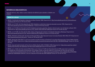 30
REFERÊNCIAS BIBLIOGRÁFICAS
Indicação de livros, sites, vídeos e outros materiais de referência para subsidiar o trabalho com
a Eletiva.
• BRASIL. Constituição da República Federativa do Brasil. Brasília, 1988. Disponível em: http://www.planalto.gov.br/ccivil_03/constituicao/
constituicao.htm Acesso em 18 maio de 2022
• BRASIL. Lei nº 9.394, de 20 de dezembro de 1996. Estabelece as diretrizes e bases da educação nacional. 1996. Disponível em:
http://www.planalto.gov.br/ccivil_03/leis/l9394.htm . Acesso em 18 maio de 2022
• BRASIL. Lei nº 12.965, de 23 de abril de 2014. Estabelece princípios, garantias, direitos e deveres para o uso da Internet no Brasil. 2014
Disponível em: http://www.planalto.gov.br/ccivil_03/_ato2011-2014/2014/lei/l12965.htm Acesso em 18 maio de 2022
• BRASIL. Lei nº 13.185, de 23 de abril de 2015. Institui o Programa de Combate à Intimidação Sistemática (Bullying). Disponível em:
http://www.planalto.gov.br/ccivil_03/_ato2015-2018/2015/lei/l13185.htm Acesso em 18 maio de 2022
• BRASIL. Ministério da Educação. Secretaria da Educação Básica. Base Nacional Comum Curricular. Brasília: MEC/SEB, 2017. Disponível em:
http://basenacionalcomum.mec.gov.br/ . Acesso em 18 maio de 2022.
• BRASIL. Resolução CNE/CEB nº 3, de 21 de novembro de 2018. Atualiza as Diretrizes Curriculares Nacionais para o Ensino Médio. Brasília:
MEC/CNE, 2018a. Disponível em https://normativasconselhos.mec.gov.br/normativa/view/CNE_RES_CNECEBN32018.pdf/ Acesso em 18 maio
de 2022.
• BRASIL. Guia de Implementação do Novo Ensino Médio. Brasília: MEC/CONSED, 2018b. Disponível em: https://anec.org.br/wp-content/
uploads/2021/04/Guia-de-implantacao-do-Novo-Ensino-Medio.pdf Acesso em 18 maio de 2022
• BRASIL. Lei n. 13.663, de 14 de maio de 2018. Altera o art. 12 da Lei nº 9.394, de 20 de dezembro de 1996, para incluir a promoção
de medidas de conscientização, de prevenção e de combate a todos os tipos de violência e a promoção da cultura de paz entre as
incumbências dos estabelecimentos de ensino. 2018c. Disponível em: https://www.in.gov.br/materia/-/asset_publisher/Kujrw0TZC2Mb/
content/id/14285938/do1-2018-05-1 5-lei-no-13-663-de-14-de-maio-de-2018-14285934 Acesso em 18 maio de 2022
MARCOS LEGAIS
EMENTA: REFERÊNCIAS BIBLIOGRÁFICAS
 