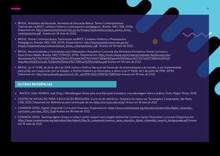 31
• BRASIL. Ministério da Educação. Secretaria de Educação Básica. Temas Contemporâneos
Transversais na BNCC: contexto histórico e pressupostos pedagógicos. Brasília: MEC/SEB, 2019a.
Disponível em: http://basenacionalcomum.mec.gov.br/images/implementacao/guia_pratico_temas_
contemporaneos.pdf . Acesso em 18 maio de 2022.
• BRASIL. Temas Contemporâneos Transversais na BNCC: Contexto Histórico e Pressupostos
Pedagógicos. Brasília: MEC/SEB, 2019b. Disponível em: http://basenacionalcomum.mec.gov.br/
images/implementacao/contextualizacao_temas_contemporaneos. pdf . Acesso em 18 maio de 2022.
• BRASIL. Recomendações e Orientações para Elaboração e Arquitetura Curricular dos Itinerários Formativos. Frente Currículo e
Novo Ensino Médio. Brasília: MEC/CONSED, 2019c. Disponível em: https://www.sieeesp.org.br/sieeesp2/uploads/legislacaoescolar/
Recomendac%CC%A7o%CC%83es%20e%2 0Orientac%CC%A7o%CC%83es%20para%20Elaborac%CC%A7a%CC%83o%20e%20
Arquitetura%20Curricular %20dos%20Itinera%CC%81rios%20Formativos.pdf Acesso em 18 maio de 2022.
• BRASIL. Lei nº 13.185, de 26 de abril de 2019. Institui a Política Nacional de Prevenção da Automutilação e do Suicídio, a ser implementada
pela União, em cooperação com os Estados, o Distrito Federal e os Municípios; e altera a Lei nº 9.656, de 3 de junho de 1998. 2019d.
Disponível em: http://www.planalto.gov.br/ccivil_03/_ato2019-2022/2019/lei/l13819.htm Acesso em 18 maio de 2022
• BACICH, Lilian; MORAN, José (Org.). Metodologias Ativas para uma Educação Inovadora: uma abordagem teórico prática. Porto Alegre: Penso, 2018.
• CENTRO DE INOVAÇÃO PARA A EDUCAÇÃO BRASILEIRA. Currículo de referência - Itinerário formativo em Tecnologia e Computação. São Paulo:
CIEB, 2020. Disponível em: Referências para construção do seu https://curriculo.cieb.net.br/ Acesso em 18 maio de 2022
• COMMON SENSE. Digital Citizenship Curriculum Overview. Disponível em: https://www.commonsense.org/education/system/files/digital_citizenship_
curriculum_overview_2020_0.pdf Acesso em 18 maio de 2022
• COMMON SENSE. Teaching digital citizens in today’s world: research and insights behind the Common Sense Citizenship Curriculum.Disponível em:
https://www.commonsense.org/education/sites/default/files/tlr_component/common_sense_education_digital_citizenship_research_backgrounder.pdf Acesso
em 18 maio de 2022
OUTRAS REFERÊNCIAS
EMENTA: REFERÊNCIAS BIBLIOGRÁFICAS
 