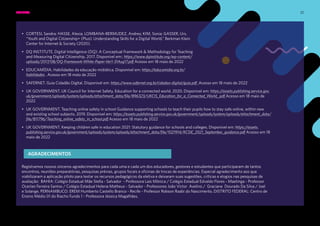 32
• CORTESI, Sandra; HASSE, Alexia, LOMBANA-BERMUDEZ, Andres; KIM, Sonia; GASSER, Urs.
“Youth and Digital Citizenship+ (Plus): Understanding Skills for a Digital World.” Berkman Klein
Center for Internet & Society (2020).
• DQ INSTITUTE. Digital Intelligence (DQ): A Conceptual Framework & Methodology for Teaching
and Measuring Digital Citizenship. 2017. Disponível em:; https://www.dqinstitute.org/wp-content/
uploads/2017/08/DQ-Framework-White-Paper-Ver1-31Aug17.pdf Acesso em 18 maio de 2022
• EDUCAMÍDIA. Habilidades da educação midiática. Disponível em: https://educamidia.org.br/
habilidades . Acesso em 18 maio de 2022
• SAFERNET. Guia Cidadão Digital. Disponível em: https://www.safernet.org.br/cidadao-digital/guia.pdf .Acesso em 18 maio de 2022
• UK GOVERNMENT. UK Council for Internet Safety. Education for a connected world. 2020. Disponível em: https://assets.publishing.service.gov.
uk/government/uploads/system/uploads/attachment_data/file/896323/UKCIS_Education_for_a_Connected_World_.pdf Acesso em 18 maio de
2022
• UK GOVERNMENT. Teaching online safety in school Guidance supporting schools to teach their pupils how to stay safe online, within new
and existing school subjects. 2019. Disponível em: https://assets.publishing.service.gov.uk/government/uploads/system/uploads/attachment_data/
file/811796/Teaching_online_safety_in_school.pdf Acesso em 18 maio de 2022
• UK GOVERNMENT. Keeping children safe in education 2021: Statutory guidance for schools and colleges. Disponível em: https://assets.
publishing.service.gov.uk/government/uploads/system/uploads/attachment_data/file/1021914/KCSIE_2021_September_guidance.pdf Acesso em 18
maio de 2022
Registramos nossos sinceros agradecimentos para cada uma e cada um dos educadores, gestores e estudantes que participaram de tantos
encontros, reuniões preparatórias, pesquisas prévias, grupos focais e oficinas de trocas de experiências. Especial agradecimento aos que
viabilizaram a aplicação piloto para testar os recursos pedagógicos da eletiva e deixaram suas sugestões, críticas e elogios nas pesquisas de
avaliação: BAHIA: Colégio Estadual Mãe Stella - Salvador - Professora Laís Mônica / Colégio Estadual Edvaldo Flores - Maetinga - Professor
Ocerlan Ferreira Santos / Colégio Estadual Helena Matheus - Salvador - Professores João Victor Avelino / Graciane Dourado Da Silva / Joel
e Solange. PERNAMBUCO: EREM Humberto Castello Branco - Recife - Professor Robson Raabi do Nascimento. DISTRITO FEDERAL: Centro de
Ensino Médio 01 do Riacho Fundo 1 - Professora Jéssica Magalhães.
AGRADECIMENTOS
EMENTA: REFERÊNCIAS BIBLIOGRÁFICAS
 