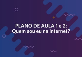 PLANO DE AULA 1 e 2:
Quem sou eu na internet?
 