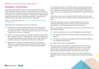 40
ATIVIDADE 3: TESTE DE PERFIL
Contextualize aos estudantes que os três testes que eles vão realizar
foram produzidos para que os jovens possam refletir sobre seu perfil nas
redes sociais, sem o objetivo de ditar o que eles devem fazer ou não, mas
sim pensar sobre como eles se sentem e se posicionam em determinadas
situações nesses ambientes. Aproveite para apontar a importância de
refletirem sobre redes sociais, não uma rede em específico.
Acesse o link do questionário em: https://www.digitalsempressao.org.br/
quiz.html#quiz-1
Cada teste possui 12 perguntas no total e os temas são:
Compartilhar com sensibilidade: Quando você compartilha algo —
um meme, seus pensamentos sobre amizade ou um vídeo do seu
animal de estimação — é importante pensar no local em que você vai
compartilhar e quem verá o conteúdo.
Manter as Coisas em Perspectiva: Algumas interações online podem
gerar cargas emocionais — especialmente se você tem o hábito de se
comparar negativamente a outras pessoas. Ter consciência das suas
emoções e ser capaz de colocá-las em perspectiva pode ajudar.
Responder com Gentileza: Em algumas ocasiões, você pode se
deparar com pessoas passando por momentos difíceis ou dizendo
coisas preocupantes. Qual é a melhor maneira de ajudar alguém
online?
Para responder, oriente-os a escolher a opção mais parecida com aquilo
que ele acredita que faria se estivesse na situação apresentada, mesmo
que a resposta não seja exatamente o seu comportamento. Não há certo
e errado, é apenas um disparador para reflexão sobre comportamento nas
redes.
Sinalize que, mesmo que o estudante não tenha redes sociais, ele pode
refletir sobre qual seria seu comportamento se estivesse presente em uma
delas.
Depois de responder ao quiz os estudantes devem refletir sobre o
resultado de indicação de perfil, oferecido ao final de cada um dos
questionários ou no gabarito oferecido pelo(a) professor(a).
Após os estudantes responderem ao quiz, faça uma roda de conversa com
as seguintes questões:
Vocês se identificaram com o perfil apresentado ao final do quiz?
As situações apresentadas te fizeram lembrar de alguma que você já
passou?
Tem alguma situação que você agiria de forma totalmente diferente
das respostas apresentadas?
Vocês sentiram falta de algum perfil?
Para responder à última pergunta, os estudantes precisam ter acesso
a todos os perfis, por meio de um gabarito, uma vez que o quiz online
oferece apenas o resultado do perfil de acordo com as respostas do
usuário. Veja o gabarito na sessão “materiais básicos para a aula”.
Na ausência de internet ou dispositivos, acesse a seção “Sugestão de
adaptações” para ter ideias de como adaptar essa atividade para formato
offline.
UNIDADE 1: BEM-ESTAR E SAÚDE EMOCIONAL ONLINE • AULAS 1 e 2
 