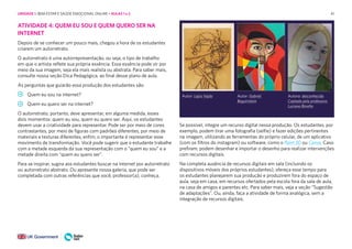 41
ATIVIDADE 4: QUEM EU SOU E QUEM QUERO SER NA
INTERNET
Depois de se conhecer um pouco mais, chegou a hora de os estudantes
criarem um autorretrato.
O autorretrato é uma autorrepresentação, ou seja, o tipo de trabalho
em que o artista reflete sua própria essência. Essa essência pode vir por
meio da sua imagem, seja ela mais realista ou abstrata. Para saber mais,
consulte nossa seção Dica Pedagógica, ao final desse plano de aula.
As perguntas que guiarão essa produção dos estudantes são:
Quem eu sou na internet?
Quem eu quero ser na internet?
O autorretrato, portanto, deve apresentar, em alguma medida, esses
dois momentos: quem eu sou, quem eu quero ser. Aqui, os estudantes
devem usar a criatividade para representar. Pode ser por meio de cores
contrastantes, por meio de figuras com padrões diferentes, por meio de
materiais e texturas diferentes, enfim, o importante é representar esse
movimento de transformação. Você pode sugerir que o estudante trabalhe
com a metade esquerda da sua representação com o “quem eu sou” e a
metade direita com “quem eu quero ser”.
Para se inspirar, sugira aos estudantes buscar na internet por autorretrato
ou autorretrato abstrato. Ou apresente nossa galeria, que pode ser
completada com outras referências que você, professor(a), conheça.
Autor: Lajos Vajda Autor: Gabriel
Beguiristain
Autora: desconhecida
Captada pela professora
Luciana Binotto
Se possível, integre um recurso digital nessa produção. Os estudantes, por
exemplo, podem tirar uma fotografia (selfie) e fazer edições pertinentes
na imagem, utilizando as ferramentas do próprio celular, de um aplicativo
(com os filtros do instagram) ou software, como o Paint 3D ou Canva. Caso
prefiram, podem desenhar e importar o desenho para realizar intervenções
com recursos digitais.
Na completa ausência de recursos digitais em sala (incluindo os
dispositivos móveis dos próprios estudantes), ofereça esse tempo para
os estudantes planejarem sua produção e produzirem fora do espaço de
aula, seja em casa, em recursos ofertados pela escola fora da sala de aula,
na casa de amigos e parentes etc. Para saber mais, veja a seção “Sugestão
de adaptações”. Ou, ainda, faça a atividade de forma analógica, sem a
integração de recursos digitais.
UNIDADE 1: BEM-ESTAR E SAÚDE EMOCIONAL ONLINE • AULAS 1 e 2
 