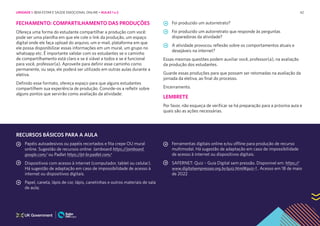 42
FECHAMENTO: COMPARTILHAMENTO DAS PRODUÇÕES
Ofereça uma forma do estudante compartilhar a produção com você:
pode ser uma planilha em que ele cole o link da produção, um espaço
digital onde ele faça upload do arquivo, um e-mail, plataforma em que
ele possa disponibilizar essas informações em um mural, um grupo no
whatsapp etc. É importante validar com os estudantes se o caminho
de compartilhamento está claro e se é viável a todos e se é funcional
para você, professor(a). Aproveite para definir esse caminho como
permanente, ou seja, ele poderá ser utilizado em outras aulas durante a
eletiva.
Definido esse formato, ofereça espaço para que alguns estudantes
compartilhem sua experiência de produção. Convide-os a refletir sobre
alguns pontos que servirão como avaliação da atividade:
Foi produzido um autorretrato?
Foi produzido um autorretrato que responde às perguntas
disparadoras da atividade?
A atividade provocou reflexão sobre os comportamentos atuais e
desejáveis na internet?
Essas mesmas questões podem auxiliar você, professor(a), na avaliação
da produção dos estudantes.
Guarde essas produções para que possam ser retomadas na avaliação da
jornada da eletiva, ao final do processo.
Encerramento.
LEMBRETE
Por favor, não esqueça de verificar se há preparação para a próxima aula e
quais são as ações necessárias.
RECURSOS BÁSICOS PARA A AULA
Papéis autoadesivos ou papéis recortados e fita crepe OU mural
online. Sugestão de recursos online: Jamboard https://jamboard.
google.com/ ou Padlet https://pt-br.padlet.com/
Dispositivos com acesso à internet (computador, tablet ou celular).
Há sugestão de adaptação em caso de impossibilidade de acesso à
internet ou dispositivos digitais.
Papel, caneta, lápis de cor, lápis, canetinhas e outros materiais de sala
de aula;
Ferramentas digitais online e/ou offline para produção de recurso
multimodal. Há sugestão de adaptação em caso de impossibilidade
de acesso à internet ou dispositivos digitais.
SAFERNET: Quiz – Guia Digital sem pressão. Disponível em: https://
www.digitalsempressao.org.br/quiz.html#quiz-1 . Acesso em 18 de maio
de 2022
UNIDADE 1: BEM-ESTAR E SAÚDE EMOCIONAL ONLINE • AULAS 1 e 2
 