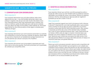43
GABARITO DO QUIZ - DIGITAL SEM PRESSÃO
1 - COMPARTILHAR COM SENSIBILIDADE
Mais respostas A
Suas respostas demonstram que você adora publicar sobre vários
aspectos da sua vida — mas você também pensa bem sobre o que
publicar e respeita o fato de que nem todo mundo é tão aberto como
você. Esporadicamente, talvez seja interessante parar e analisar com
calma as melhores opções de publicação para cada tipo de conteúdo,
visto que, depois que algo se torna público, todos poderão ver. Você pode
experimentar ter uma conta privada ou limitar alguns conteúdos para
“Melhores Amigos”.
Mais respostas B
Suas respostas demonstram que você é sensível e pensa bem no conteúdo
que compartilha e no local em que esse conteúdo vai aparecer. Muito legal
ver que você se importa em ser verdadeiro(a) consigo mesmo(a) e se
cerca de pessoas que colocam você para cima. Parabéns!
Mais respostas C
Suas respostas demonstram que a privacidade é importante para você,
seja a sua ou a de outras pessoas. Você está confortável com a quantidade
de conteúdo que compartilha online.
2 - MANTER AS COISAS EM PERPECTIVA
Mais respostas A
Suas respostas indicam que você tem uma ótima perspectiva sobre a
função das redes sociais sua vida. Parabéns pela sua poderosa noção de
identidade e sua vontade de crescer como pessoa. Apreciar os aspectos
positivos e não ficar obcecado(a) por algo que pode ser negativo é
qualidade que faz bem a todos. É isso aí!
Mais respostas B
Legal! Suas respostas sugerem que você é uma pessoa muito criteriosa
e sensível. É importante ter uma visão equilibrada sobre o que acontece
online e lembrar-se de que algo que parece catastrófico no primeiro
momento muitas vezes não tem tanta importância assim. Nem sempre
a impressão que temos das coisas online retratam toda a realidade,
nem o que os outros realmente quiseram dizer / fazer. Experimente dar
um tempo e refletir antes de reagir no impulso. Converse sobre suas
emoções com um(a) amigo(a) ou familiar e ouça o que ele(a) tem a
dizer. Queremos que o tempo que você passa nas redes sociais e fora
dela seja positivo! Afastar-se um pouco das redes para dar um espaço a si
mesmo(a) pode fazer uma grande diferença.
Mais respostas C
Parece que você é uma pessoa sensível e valoriza muito a importância de
suas publicações. Parece também que você gerencia com cuidado seus
conteúdos e busca sempre o apoio das pessoas que são importantes para
você. Caso você se sinta triste com o retorno que receber nas redes sociais
(ou com ausência de retorno), experimente explorar esses sentimentos e
analisar a forma como você lida com eles. Certifique-se de que o tempo
que você passa online e a importância que dá para estas reações esteja
em equilíbrio com as outras atividades que são impor
UNIDADE 1: BEM-ESTAR E SAÚDE EMOCIONAL ONLINE • AULAS 1 e 2
 