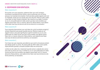 44
3 - RESPONDER COM GENTILEZA
Mais respostas A
De acordo com suas respostas, podemos dizer que você consegue
reconhecer a perspectiva dos outros e que se preocupa com as outras
pessoas (um exemplo de empatia). Você percebe quando alguém está mal
ou chateado, ainda que sua reação seja mais discreta. Pode ser difícil saber
o que fazer ou dizer nessas situações, não importa a sua idade. E lembre-
se, se vir uma publicação em redes sociais que faça você acreditar que
alguém possa fazer mal a si mesmo, denuncie. Nessa eletiva, você saberá
como fazer esse tipo de denúncia de forma anônima, se necessário
Mais respostas B
Suas respostas demonstram que você deve ser um(a) excelente amigo(a),
sempre disponível para ajudar quando preciso. Oferecer ajuda ao ver
alguém triste é uma ação significativa e gentil. E lembre-se, se vir uma
publicação em redes sociais que faça você acreditar que alguém possa
fazer mal a si mesmo, denuncie. Nessa eletiva, você saberá como fazer
esse tipo de denúncia de forma anônima, se necessário
Mais respostas C
Com base nas suas respostas, percebemos que você é uma pessoa amável
que deseja ajudar os outros. Às vezes pode ser difícil saber como ajudar,
especialmente quando a situação também afeta seu emocional.
Lembre-se de cuidar de si mesmo(a) quando estiver cuidando dos outros
para não se colocar em risco. E lembre-se, se vir uma publicação em redes
sociais que faça você acreditar que alguém possa fazer mal a si mesmo,
denuncie. Nessa eletiva, você saberá como fazer esse tipo de denúncia de
forma anônima, se necessário
UNIDADE 1: BEM-ESTAR E SAÚDE EMOCIONAL ONLINE • AULAS 1 e 2
 